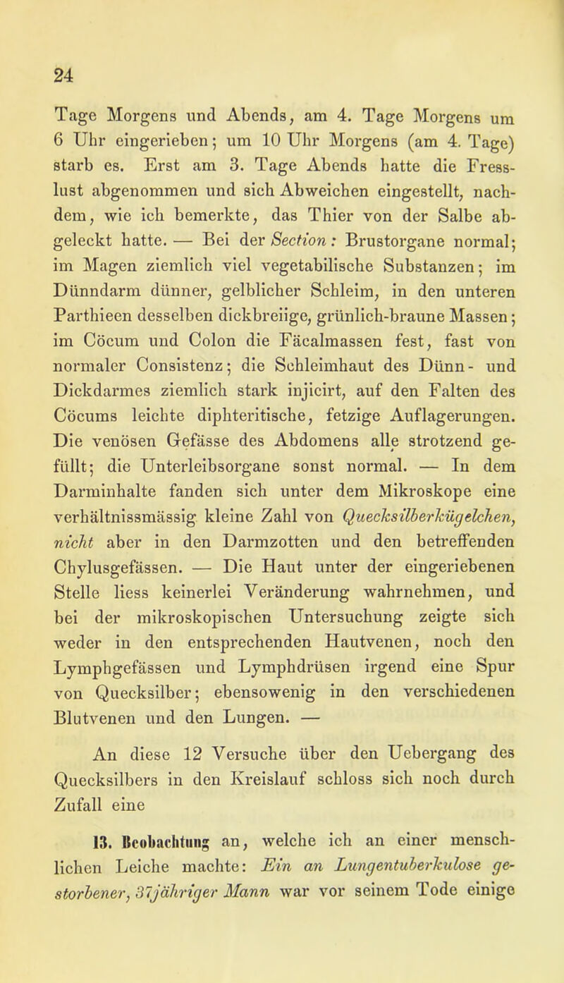 Tage Morgens und Abends, am 4. Tage Morgens um 6 Uhr eingerieben; um 10 Uhr Morgens (am 4. Tage) starb es. Erst am 3. Tage Abends hatte die Fress- lust abgenommen und sieh Abweichen eingestellt, nach- dem, wie ich bemerkte, das Thier von der Salbe ab- geleckt hatte.— Bei der Section: Brustorgane normal; im Magen ziemlich viel vegetabilische Substanzen; im Dünndarm dünner, gelblicher Schleim, in den unteren Parthieen desselben dickbreiige, grünlich-braune Massen; im Cöcum und Colon die Fäcalmassen fest, fast von normaler Consistenz; die Schleimhaut des Dünn- und Dickdarmes ziemlich stark injicirt, auf den Falten des Cöcums leichte diphteritische, fetzige Auflagerungen. Die venösen Grefässe des Abdomens alle strotzend ge- füllt; die Unterleibsorgane sonst normal. — In dem Darminhalte fanden sich unter dem Mikroskope eine verhältnissmässig kleine Zahl von Quecksilberkügelchen, nicht aber in den Darmzotten und den betreffenden Chylusgefässen. — Die Haut unter der eingeriebenen Stelle liess keinerlei Veränderung wahrnehmen, und bei der mikroskopischen Untersuchung zeigte sich weder in den entsprechenden Hautvenen, noch den Lymphgefässen und Lymphdrüsen irgend eine Spur von Quecksilber; ebensowenig in den verschiedenen Blutvenen und den Lungen. — An diese 12 Versuche über den Uebergang des Quecksilbers in den Kreislauf schloss sich noch durch Zufall eine 13. Beobachtung an, welche ich an einer mensch- lichen Leiche machte: Ein an Lungentuberkulose ge- storbener, 37 jähriger Mann war vor seinem Tode einige