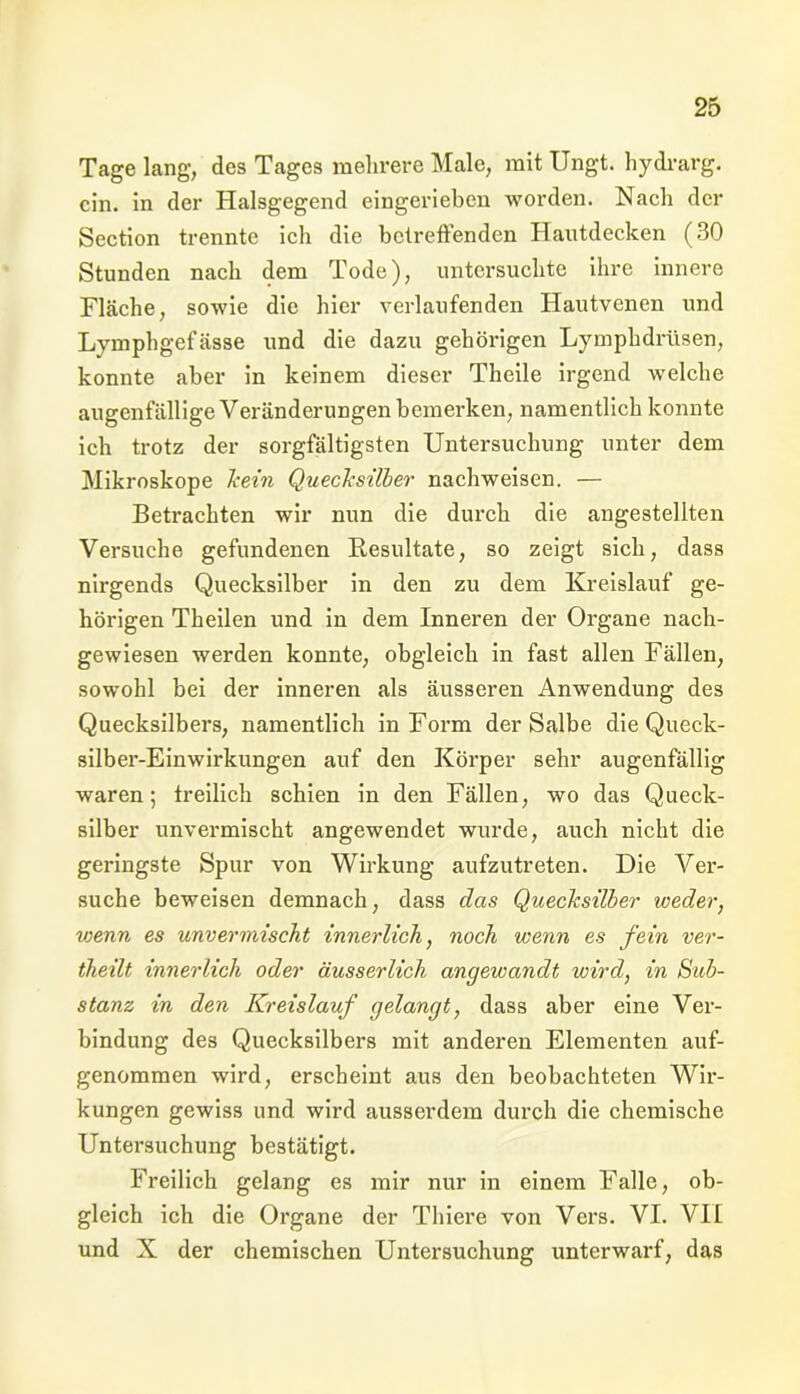 Tage lang, des Tages mehrere Male, mit Ungt. hydrarg. ein. in der Halsgegend eingerieben worden. Nach der Section trennte ich die betreffenden Hautdecken (30 Stunden nach dem Tode), untersuchte ihre innere Fläche, sowie die hier verlaufenden Hautvenen und Lymphgefässe und die dazu gehörigen Lymphdrüsen, konnte aber in keinem dieser Theile irgend welche augenfällige Veränderungen bemerken, namentlich konnte ich trotz der sorgfältigsten Untersuchung unter dem Mikroskope kein Quecksilber nachweisen. — Betrachten wir nun die durch die angestellten Versuche gefundenen Resultate, so zeigt sich, dass nirgends Quecksilber in den zu dem Kreislauf ge- hörigen Theilen und in dem Inneren der Organe nach- gewiesen werden konnte, obgleich in fast allen Fällen, sowohl bei der inneren als äusseren Anwendung des Quecksilbers, namentlich in Form der Salbe die Queck- silber-Einwirkungen auf den Körper sehr augenfällig waren; freilich schien in den Fällen, wo das Queck- silber unvermischt angewendet wurde, auch nicht die geringste Spur von Wirkung aufzutreten. Die Ver- suche beweisen demnach, dass das Quecksilber weder, wenn es unvermischt innerlich, noch wenn es fein ver- theilt innerlich oder äusserlicli angewandt wird, in Sub- stanz in den Kreislauf gelangt, dass aber eine Ver- bindung des Quecksilbers mit anderen Elementen auf- genommen wird, erscheint aus den beobachteten Wir- kungen gewiss und wird ausserdem durch die chemische Untersuchung bestätigt. Freilich gelang es mir nur in einem Falle, ob- gleich ich die Organe der Tliiere von Vers. VI. VII und X der chemischen Untersuchung unterwarf, das