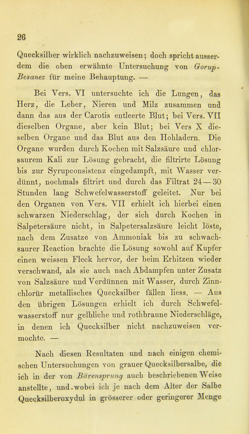 Quecksilber wirklich nachzuweisen; doch spricht ausser- dem die oben erwähnte Untersuchung von Gorup- Besanez für meine Behauptung. — Bei Vers. VI untersuchte ich die Lungen, das Herz, die Leber, Nieren und Milz zusammen und dann das aus der Carotis entleerte Blut; bei Vers. VII dieselben Organe, aber kein Blut; bei Vers X die- selben Organe und das Blut aus den Hohladern. Die Organe wurden durch Kochen mit Salzsäure und chlor- saurem Kali zur Lösung gebracht, die filtrirte Lösung bis zur Syrupconsistenz eingedampft, mit Wasser ver- dünnt, nochmals filtrirt und durch das Filtrat 24—30 Stunden lang Schwefelwasserstoff geleitet. Nur bei den Organen von Vers. VII erhielt ich hierbei einen schwarzen Niederschlag, der sich durch Kochen in Salpetersäure nicht, in Salpetersalzsäure leicht löste, nach dem Zusatze von Ammoniak bis zu schwach- saurer Beaction brachte die Lösung sowohl auf Kupfer einen weissen Fleck hervor, der beim Erhitzen wieder verschwand, als sie auch nach Abdampfen unter Zusatz von Salzsäure und Verdünnen mit Wasser, durch Zinn- chlorür metallisches Quecksilber fällen Hess. — Aus den übrigen Lösungen erhielt ich durch Schwefel- wasserstoff nur gelbliche und rothbraune Niederschläge, in denen ich Quecksilber nicht nachzuweisen ver- mochte. — Nach diesen Resultaten und nach einigen chemi- schen Untersuchungen von grauer Quecksilbersalbe, die ich in der von Bärensprunij auch beschriebenen Weise anstellte, und.wobei ich je nach dem Alter der Salbe Quecksilberoxydul in grösserer oder geringerer Menge