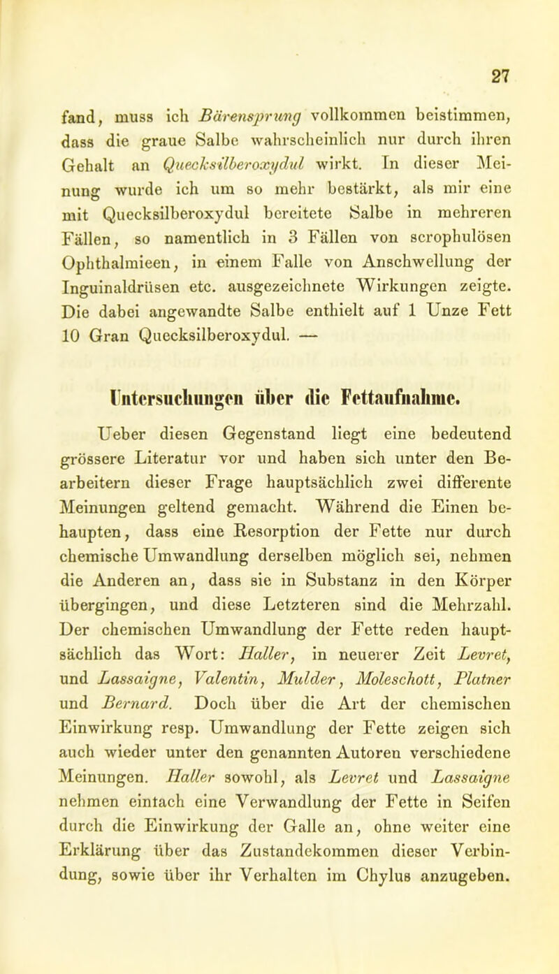 fand, muss ich Bärensprung vollkommen beistimmen, dass die graue Salbe wahrscheinlich nur durch ihren Gehalt an Quecksilberoxydul wirkt. En dieser Mei- nung wurde ich um so mehr bestärkt, als mir eine mit Quecksilberoxydul bereitete Salbe in mehreren Fällen, so namentlich in 3 Fällen von scrophulösen Ophthalmieen, in einem Falle von Anschwellung der Inguinaldrüsen etc. ausgezeichnete Wii’kungen zeigte. Die dabei angewandte Salbe enthielt auf 1 Unze Fett 10 Gran Quecksilberoxydul. — Untersuchungen über die Fettaufnaliinc. Ueber diesen Gegenstand liegt eine bedeutend grössere Literatur vor und haben sich unter den Be- arbeitern dieser Frage hauptsächlich zwei differente Meinungen geltend gemacht. Während die Einen be- haupten, dass eine Resorption der Fette nur durch chemische Umwandlung derselben möglich sei, nehmen die Anderen an, dass sie in Substanz in den Körper übergingen, und diese Letzteren sind die Mehrzahl. Der chemischen Umwandlung der Fette reden haupt- sächlich das Wort: Haller, in neuerer Zeit Levret, und Lassaigne, Valentin, Mul der, Moleschott, Platner und Bernard. Doch über die Art der chemischen Einwirkung resp. Umwandlung der Fette zeigen sich auch wieder unter den genannten Autoren verschiedene Meinungen. Haller sowohl, als Levret und Lassaigne nehmen eintach eine Verwandlung der Fette in Seifen durch die Einwirkung der Galle an, ohne weiter eine Erklärung über das Zustandekommen dieser Verbin- dung, sowie über ihr Verhalten im Chylus anzugeben.