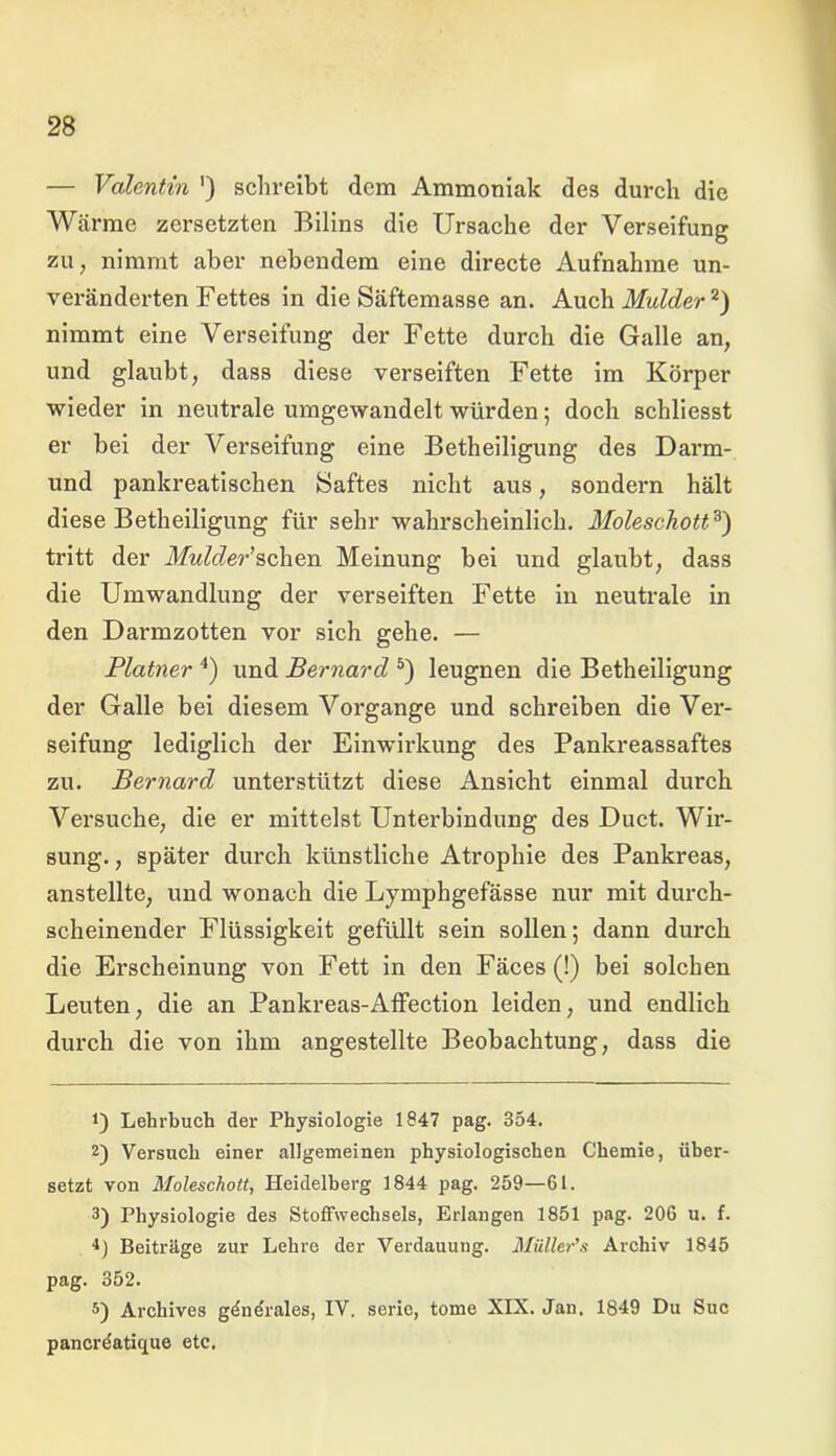 — Valentin ') schreibt dem Ammoniak des durch die Wärme zersetzten Bilins die Ursache der Verseifung zu, nimmt aber nebendem eine directe Aufnahme un- veränderten Fettes in die Säftemasse an. Auch Mulder* 2) nimmt eine Verseifung der Fette durch die Galle an, und glaubt, dass diese verseiften Fette im Körper wieder in neutrale umgewandelt würden; doch schliesst er bei der Verseifung eine Betheiligung des Darm- und pankreatischen Saftes nicht aus, sondern hält diese Betheiligung für sehr wahrscheinlich. Moleschott3) tritt der Mulder'sehen Meinung bei und glaubt, dass die Umwandlung der verseiften Fette in neutrale in den Darmzotten vor sich gehe. — Platner 4) und Bernard 5) leugnen die Betheiligung der Galle bei diesem Vorgänge und schreiben die Ver- seifung lediglich der Einwirkung des Pankreassaftes zu. Bernard unterstützt diese Ansicht einmal durch Versuche, die er mittelst Unterbindung des Duct. Wir- sung., später durch künstliche Atrophie des Pankreas, anstellte, und wonach die Lymphgefässe nur mit durch- scheinender Flüssigkeit gefüllt sein sollen; dann durch die Erscheinung von Fett in den Fäces (!) bei solchen Leuten, die an Pankreas-Affection leiden, und endlich durch die von ihm angestellte Beobachtung, dass die *) Lehrbuch der Physiologie 1847 pag. 354. 2) Versuch einer allgemeinen physiologischen Chemie, über- setzt von Moleschott, Heidelberg 1844 pag. 259—61. 3) Physiologie des Stoffwechsels, Erlangen 1851 pag. 206 u. f. ■1) Beiträge zur Lehre der Verdauung. Miiller’s Archiv 1845 pag. 352. 5) Archives gdndrales, IV. sorie, tome XIX. Jan. 1849 Du Suc panerdatique etc.