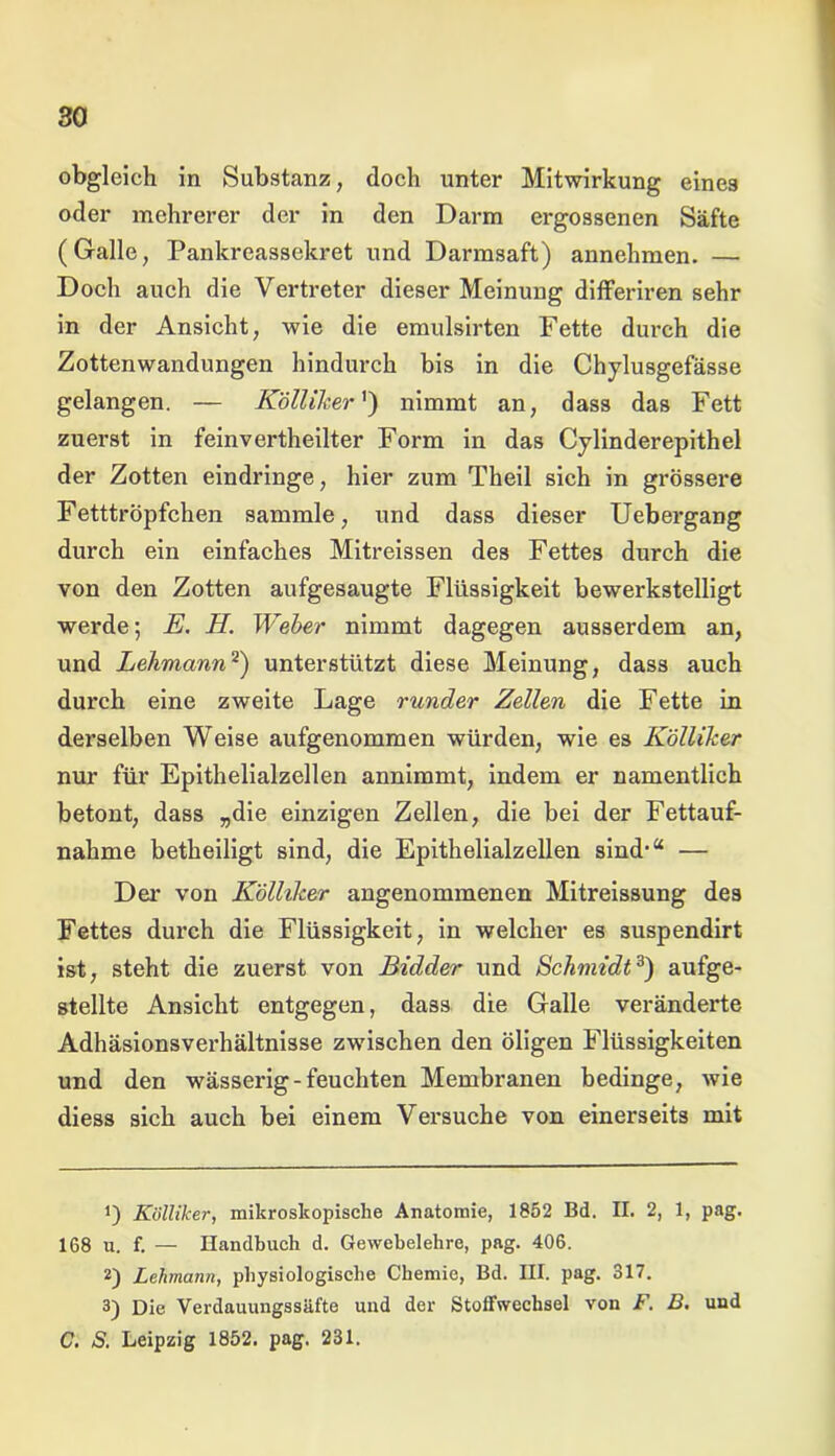 obgleich in Substanz, doch unter Mitwirkung eines oder mehrerer der in den Darm ergossenen Säfte (Galle, Pankreassekret und Darmsaft) annehmen. — Doch auch die Vertreter dieser Meinung differiren sehr in der Ansicht, wie die emulsirten Fette durch die Zottenwandungen hindurch bis in die Chylusgefässe gelangen. — Kölliher ') nimmt an, dass das Fett zuerst in feinvertheilter Form in das Cylinderepithel der Zotten eindringe, hier zum Theil sich in grössere Fetttröpfchen sammle, und dass dieser Uebergang durch ein einfaches Mitreissen des Fettes durch die von den Zotten aufgesaugte Flüssigkeit bewerkstelligt werde; E. H. Weber nimmt dagegen ausserdem an, und Lehmann* 2) unterstützt diese Meinung, dass auch durch eine zweite Lage runder Zellen die Fette in derselben Weise aufgenommen würden, wie es Kölliher nur für Epithelialzellen annimmt, indem er namentlich betont, dass „die einzigen Zellen, die bei der Fettauf- nahme betheiligt sind, die Epithelialzellen sind,a — Dei' von Kölliher angenommenen Mitreissung des Fettes durch die Flüssigkeit, in welcher es suspendirt ist, steht die zuerst von Bidder und Schmidt3) aufge- stellte Ansicht entgegen, dass die Galle veränderte Adhäsionsverhältnisse zwischen den öligen Flüssigkeiten und den wässerig-feuchten Membranen bedinge, wie diess sich auch bei einem Versuche von einerseits mit *) Külliker, mikroskopische Anatomie, 1852 Bd. II. 2, 1, pag. 168 u. f. — Handbuch d. Gewebelehre, pag. 406. 2) Lehmann, physiologische Chemie, Bd. III. pag. 317. 3) Die Verdauungssäfte und der Stoffwechsel von F. B. und C. S. Leipzig 1852. pag. 231.