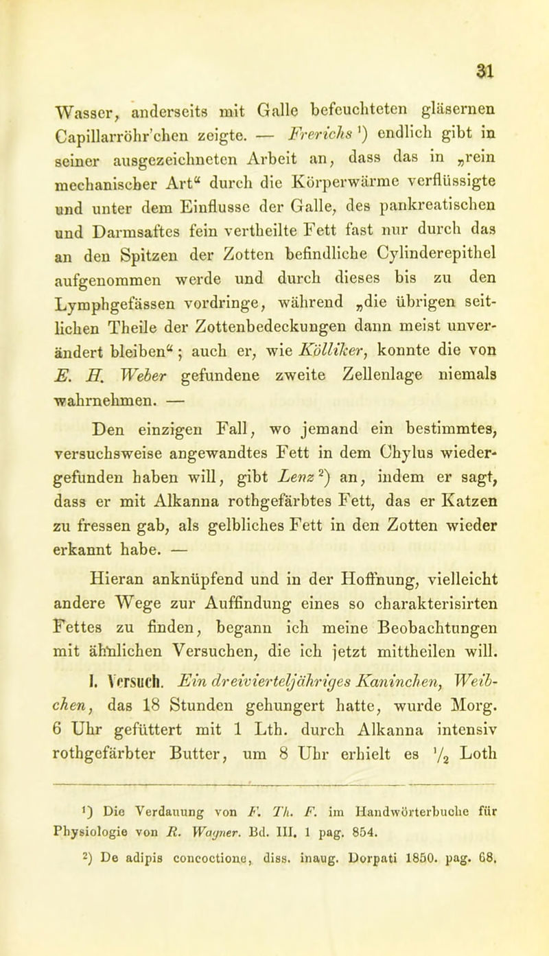 Wasser, anderseits mit Galle befeuchteten gläsernen Capillarröhr’chen zeigte. — Frerichs ') endlich gibt in seiner ausgezeichneten Arbeit an, dass das in „rein mechanischer Art“ durch die Körperwärme verflüssigte und unter dem Einflüsse der Galle, des pankreatisehen und Darmsaftes fein vertheilte Fett fast nur durch das an den Spitzen der Zotten befindliche Cylinderepithel aufgenommen werde und durch dieses bis zu den Lymphgefässen vordringe, während „die übrigen seit- lichen Theile der Zottenbedeckungen dann meist unver- ändert bleiben“ ; auch er, wie KplliJcer, konnte die von JE. H. Weber gefundene zweite Zellenlage niemals wahrnehmen. — Den einzigen Fall, wo jemand ein bestimmtes, versuchsweise angewandtes Fett in dem Chylus wieder- gefunden haben will, gibt Lenz2) an, indem er sagt, dass er mit Alkanna rothgefärbtes Fett, das er Katzen zu fressen gab, als gelbliches Fett in den Zotten wieder erkannt habe. — Hieran anknüpfend und in der Hoffnung, vielleicht andere Wege zur Auffindung eines so charakterisirten Fettes zu finden, begann ich meine Beobachtungen mit ähnlichen Versuchen, die ich jetzt mittheilen will. I. Versuch. Ein dreivierteljähriges Kaninchen, Weib- chen, das 18 Stunden gehungert hatte, wurde Morg. 6 Uhr gefüttert mit 1 Lth. durch Alkanna intensiv rothgefärbter Butter, um 8 Uhr erhielt es '/2 Loth *) Die Verdauung von F. Th. F. im Handwürterbuclie für Physiologie von R. Wagner. Bd. III. 1 pag. 854. 2) De adipis coneoctione, diss. inaug. Dorpati 1850. pag. G8.