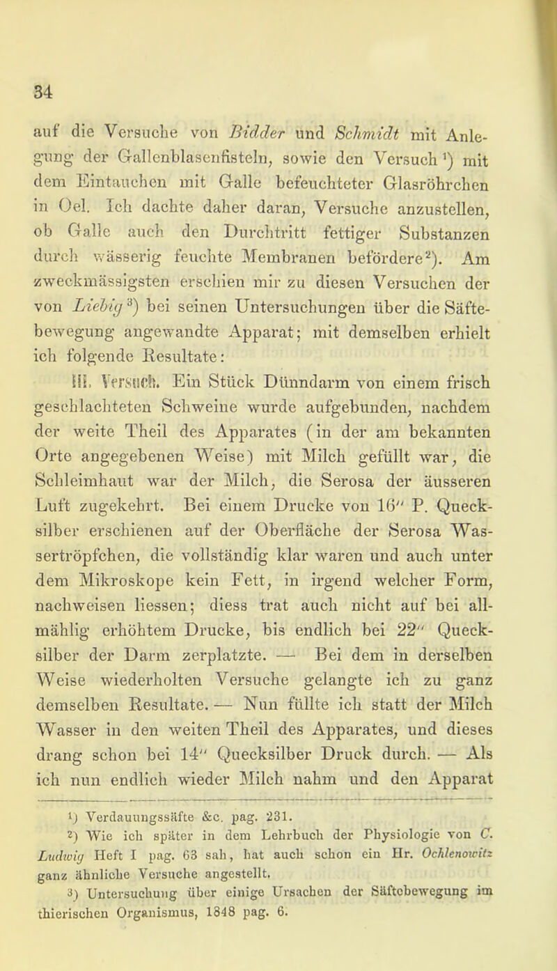 auf die Versuche von Bidder und Schmidt mit Anle- gung der Gallenblasenfisteln, sowie den Versuch') mit dem Eintauchen mit Galle befeuchteter Glasröhrchen in Oel. Ich dachte daher daran, Versuche anzustellen, ob Galle auch den Durchtritt fettiger Substanzen durch wässerig feuchte Membranen befördere* 2). Am zweckmässigsten erschien mir zu diesen Versuchen der von Liebig3) bei seinen Untersuchungen über die Säfte- bewegung angewandte Apparat; mit demselben erhielt ich folgende Resultate: Hb Versuch. Ein Stück Dünndarm von einem frisch geschlachteten Schweine wurde aufgebunden, nachdem der weite Theil des Apparates (in der am bekannten Orte angegebenen Weise) mit Milch gefüllt war, die Schleimhaut war der Milch, die Serosa der äusseren Luft zugekehrt. Bei einem Drucke von 16 P. Queck- silber erschienen auf der Oberfläche der Serosa Was- sertröpfchen, die vollständig klar waren und auch unter dem Mikroskope kein Fett, in irgend welcher Form, nachweisen Hessen; diess trat auch nicht auf bei all- mählig erhöhtem Drucke, bis endlich bei 22 Queck- silber der Darm zerplatzte. — Bei dem in derselben Weise wiederholten Versuche gelangte ich zu ganz demselben Resultate.— Nun füllte ich statt der Milch Wasser in den weiten Theil des Apparates, und dieses drang schon bei 14 Quecksilber Druck durch. — Als ich nun endlich wieder Milch nahm und den Apparat t) Verdauungssäfte &c. pag. 231. 2) Wie ich später in dem Lehrbuch der Physiologie von C. Ludwig Heft I pag. 63 sah, hat auch schon ein Hr. Ochlenowilz ganz ähnliche Versuche angestellt. 3) Untersuchung über einige Ursachen der Säftebewegung im thierischen Organismus, 1848 pag. 6.