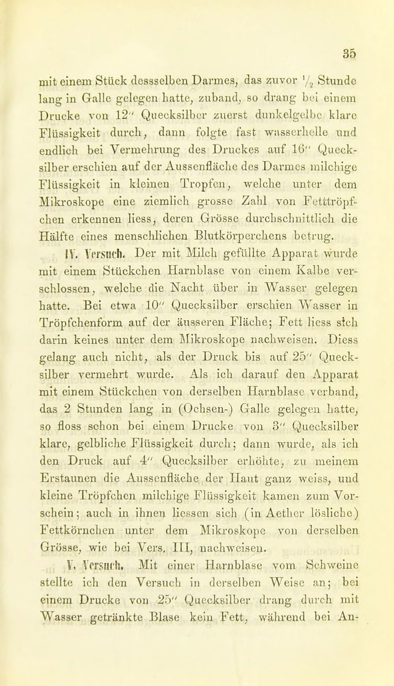 mit einem Stück dessselben Darmes, das zuvor ,/a Stunde lang in Galle gelegen hatte, zuband, so drang bei einem Drucke von 12 Quecksilber zuerst dunkelgelbc klare Flüssigkeit durch, dann folgte fast wasserhelle und endlich bei Vermehrung des Druckes auf 16 Queck- silber erschien auf der Aussenfläche des Darmes milchige Flüssigkeit in kleinen Tropfen, welche unter dem Mikroskope eine ziemlich grosse Zahl von Fetttröpf- chen erkennen liess, deren Grösse durchschnittlich die Hälfte eines menschlichen Blutkörperchens betrug. IV. V ersuch. Der mit Milch gefüllte Apparat wurde mit einem Stückchen Harnblase von einem Kalbe ver- schlossen, welche die Nacht über in Wasser gelegen hatte. Bei etwa 10 Quecksilber erschien Wasser in Tröpfchenform auf der äusseren Fläche; Fett liess sich darin keines unter dem Mikroskope nachweisen. Diess gelang auch nicht, als der Druck bis auf 25 Queck- silber vermehrt wurde. Als ich darauf den Apparat mit einem Stückchen von derselben Harnblase verband, das 2 Stunden lang in (Ochsen-) Galle gelegen hatte, so floss schon bei einem Drucke von 3 Quecksilber klare, gelbliche Flüssigkeit durch; dann wurde, als ich den Druck auf 4 Quecksilber erhöhte, zu meinem Erstaunen die Aussenfläche der Haut ganz weiss, und kleine Tröpfchen milchige Flüssigkeit kamen zum Vor- schein; auch in ihnen Hessen sich (in Aetlicr lösliche) Fettkörnchen unter dem Mikroskope von derselben Grösse, wie bei Vers. III, nachweisen. V. Versuch, Mit einer Harnblase vom Schweine stellte ich den Versuch in derselben Weise an; bei einem Drucke von 25 Quecksilber drang durch mit Wasser getränkte Blase kein Fett, während bei An-