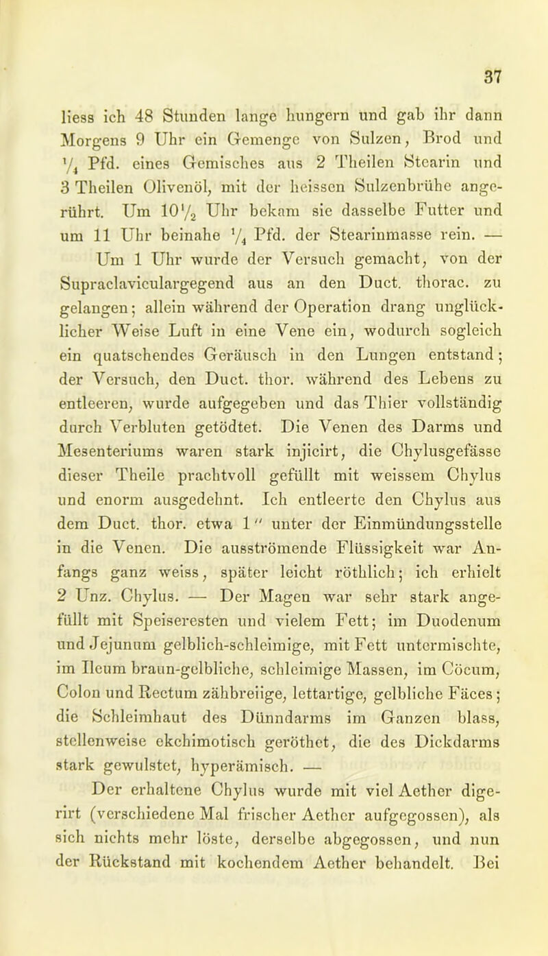 Hess ich 48 Stunden lange hungern und gab ihr dann Morgens 9 Uhr ein Gemenge von Sulzen, Brod und ’/4 Pfd. eines Gemisches aus 2 Theilen Stearin und 3 Theilen Olivenöl, mit der heissen Sulzenbrühe ange- rührt. Um 10‘/2 Uhr bekam sie dasselbe Futter und um 11 Uhr beinahe 74 Pfd. der Stearinmasse rein. — Um 1 Uhr wurde der Versuch gemacht, von der Supraclaviculargegend aus an den Duct. thorac. zu gelangen; allein während der Operation drang unglück- licher Weise Luft in eine Vene ein, wodurch sogleich ein quatschendes Geräusch in den Lungen entstand; der Versuch, den Duct. thor. während des Lebens zu entleeren, wurde aufgegeben und das Thier vollständig durch Verbluten getödtet. Die Venen des Darms und Mesenteriums waren stark injicirt, die Chylusgefässe dieser Theile prachtvoll gefüllt mit weissem Chylus und enorm ausgedehnt. Ich entleerte den Chylus aus dem Duct. thor. etwa 1 unter der Einmündungsstelle in die Venen. Die ausströmende Flüssigkeit war An- fangs ganz weiss, später leicht röthlich; ich erhielt 2 Unz. Chylus. — Der Magen war sehr stark ange- füllt mit Speiseresten und vielem Fett; im Duodenum und Jejunum gelblich-schleimige, mit Fett untermischte, im Ucum braun-gelbliche, schleimige Massen, im Cöcum, Colon und Rectum zähbreiige, lettartige, gelbliche Fäces ; die Schleimhaut des Dünndarms im Ganzen blass, stellenweise ekchimotisch geröthet, die des Dickdarms stark gewulstet, hyperämisch. — Der erhaltene Chylus wurde mit viel Aether dige- rirt (verschiedene Mal frischer Aether aufgegossen), als sich nichts mehr löste, derselbe abgegossen, und nun der Rückstand mit kochendem Aether behandelt. Bei