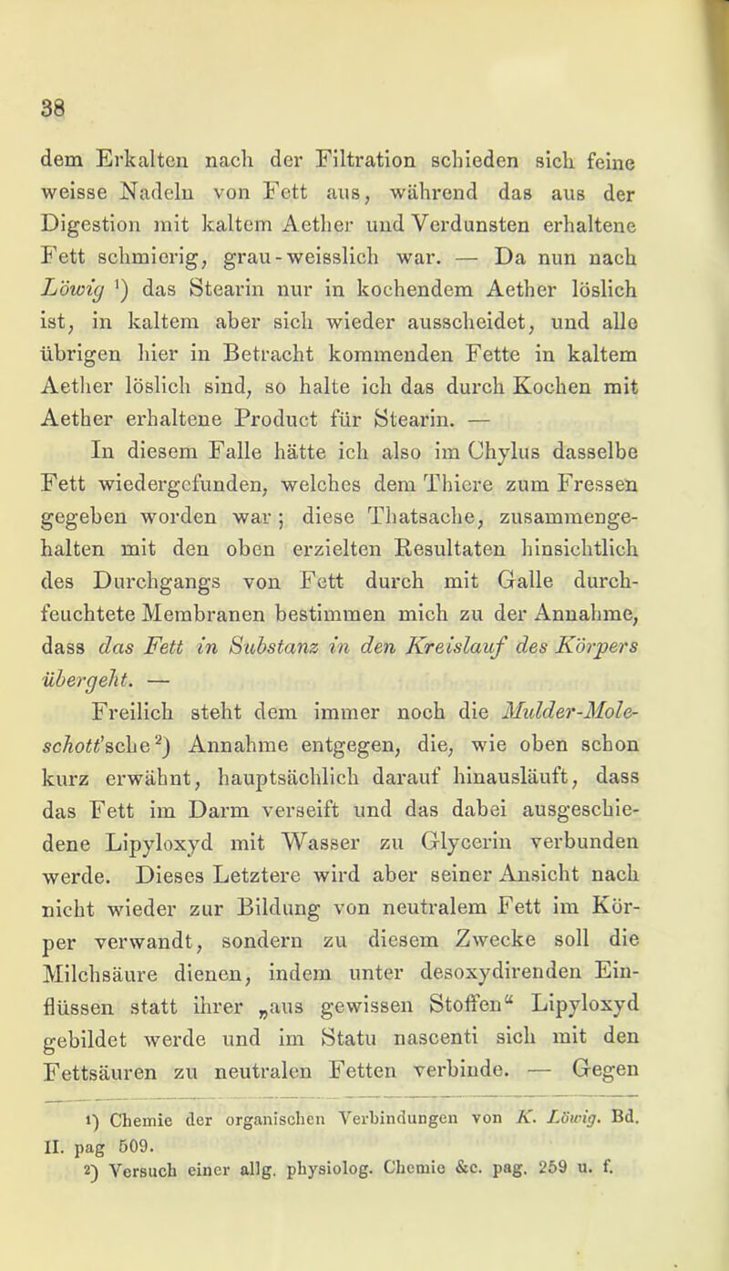 dem Erkalten nach der Filtration schieden sich feine weisse Nadeln von Fett aus, während das aus der Digestion mit kaltem Aether und Verdunsten erhaltene Fett schmierig, grau - weisslich war. — Da nun nach Löwig ') das Stearin nur in kochendem Aether löslich ist, in kaltem aber sich wieder ausscheidet, und alle übrigen hier in Betracht kommenden Fette in kaltem Aether löslich sind, so halte ich das durch Kochen mit Aether erhaltene Product für Stearin. — In diesem Falle hätte ich also im Chylus dasselbe Fett wiedergefunden, welches dem Thiere zum Fressen gegeben worden war ; diese Thatsache, zusammenge- halten mit den oben erzielten Resultaten hinsichtlich des Durchgangs von Fett durch mit Galle durch- feuchtete Membranen bestimmen mich zu der Annahme, dass das Fett in Substanz in den Kreislauf des Körpers übergeht. — Freilich steht dem immer noch die Midder-Mole- scAo^’sche2) Annahme entgegen, die, wie oben schon kurz erwähnt, hauptsächlich darauf hinausläuft, dass das Fett im Darm verseift und das dabei ausgeschie- dene Lipyloxyd mit Wasser zu Glycerin verbunden werde. Dieses Letztere wird aber seiner Ansicht nach nicht wieder zur Bildung von neutralem Fett im Kör- per verwandt, sondern zu diesem Zwecke soll die Milchsäure dienen, indem unter desoxydirenden Ein- flüssen statt ihrer „aus gewissen Stoffen“ Lipyloxyd gebildet werde und im Statu nascenti sich mit den Fettsäuren zu neutralen Fetten verbinde. — Gegen 1) Chemie der organischen Verbindungen von K. Löwig. Bd. II. pag 509. 2) Versuch einer alig. physiolog. Chemie &c. pag. 259 u. f.