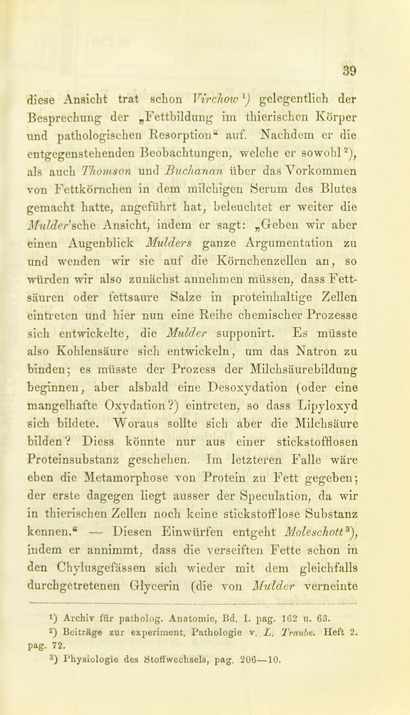 diese Ansicht trat schon Virchow') gelegentlich der Besprechung der „Fettbildung im thierischen Körper und pathologischen Resorption“ auf. Nachdem er die entgegenstehenden Beobachtungen, welche er sowohl2), als auch Thomson und Buchanan über das Vorkommen von Fettkörnchen in dem milchigen hierum des Blutes gemacht hatte, angeführt hat, beleuchtet er weiter die Mulder'sehe Ansicht, indem er sagt: „Geben wir aber einen Augenblick Mulders ganze Argumentation zu und wenden wir sie auf die Körnchenzellen an, so würden wir also zunächst annehmen müssen, dass Fett- säuren oder fettsaure Salze in proteinhaltige Zellen eintreten und hier nun eine Reihe chemischer Prozesse sich entwickelte, die Mulder supponirt. Es müsste also Kohlensäure sich entwickeln, um das Natron zu binden; es müsste der Prozess der Milchsäurebildung beginnen, aber alsbald eine Desoxydation (oder eine mangelhafte Oxydation?) eintreten, so dass Lipyloxyd sich bildete. Woraus sollte sich aber die Milchsäure bilden? Diess könnte nur aus einer stickstofflosen Proteinsubstanz geschehen. Im letzteren Falle wäre eben die Metamorphose von Protein zu Fett gegeben; der erste dagegen liegt ausser der Speculation, da wir in thierischen Zellen noch keine stickstofflose Substanz kennen.“ — Diesen Einwürfen entgeht Moleschott3), indem er annimmt, dass die verseiften Fette schon in den Chylusgefässen sich wieder mit dem gleichfalls durebgetretenen Glycerin (die von Mulder verneinte f) Archiv für patholog. Anatomie, Bd. I. pag. 162 u. 63. 2) Beitrüge zur experiinent. Pathologie v. L. Traube. Heft 2. pag. 72. 3) Physiologie des Stoffwechsels, pag. 206—10.