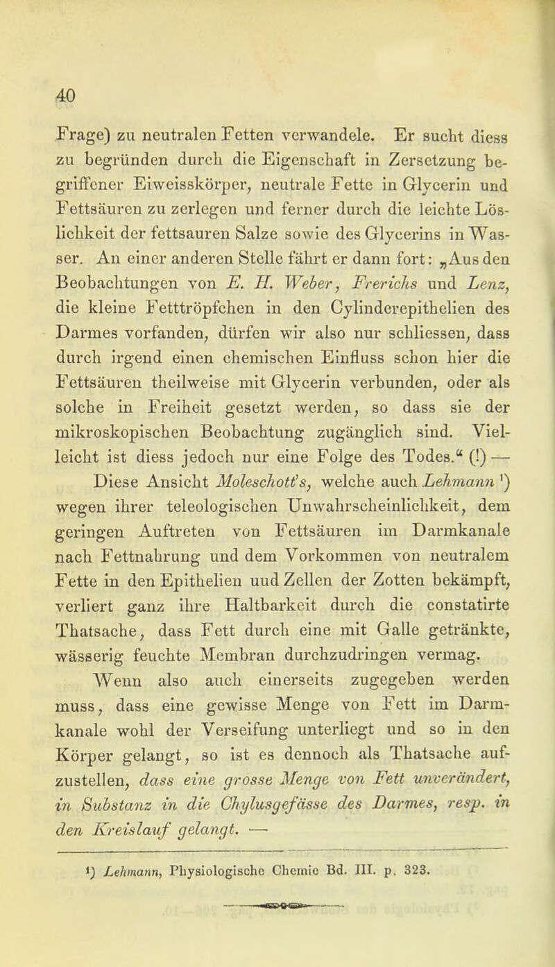 Frage) zu neutralen Fetten verwandele. Er sucht diess zu begründen durch die Eigenschaft in Zersetzung be- griffener Eiweisskörper, neutrale Fette in Glycerin und Fettsäuren zu zerlegen und ferner durch die leichte Lös- lichkeit der fettsauren Salze sowie des Glycerins in Was- ser. An einer anderen Stelle fährt er dann fort: „Aus den Beobachtungen von E. II. Weber, Frerichs und Lenz, die kleine Fetttröpfchen in den Cylinderepitheben des Darmes vorfanden, dürfen wir also nur schliessen, dass durch irgend einen chemischen Einfluss schon hier die Fettsäuren theilweise mit Glycerin verbunden, oder als solche in Freiheit gesetzt werden, so dass sie der mikroskopischen Beobachtung zugänglich sind. Viel- leicht ist diess jedoch nur eine Folge des Todes.“ (!) — Diese Ansicht Moleschott's, welche auch Lehmann ') wegen ihrer teleologischen Unwahrscheinlichkeit, dem geringen Auftreten von Fettsäuren im Darmkanale nach Fettnahrung und dem Vorkommen von neutralem Fette in den Epithelien uud Zellen der Zotten bekämpft, verliert ganz ihre Plaltbarkeit durch die constatirte Thatsache, dass Fett durch eine mit Galle getränkte, wässerig feuchte Membran durchzudringen vermag. Wenn also auch einerseits zugegeben werden muss, dass eine gewisse Menge von Fett im Darm- kanale wohl der Verseifung unterliegt und so in den Körper gelangt, so ist es dennoch als Thatsache auf- zustellen, dass eine grosse Menge von Fett unverändert, in Substanz in die Chylusgefässe des Darmes, resp. in den Kreislauf gelangt. — i) Lehmann, Physiologische Chemie Bd. III. p. 323.