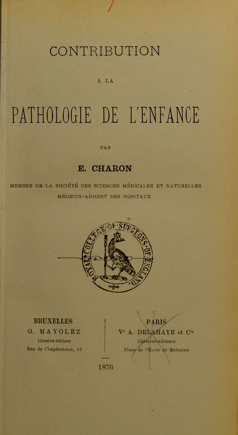 / CONTRIBUTION A LA PATHOLOGIE DE L'ENFANCE PAR E. CHARON MEMBRE DE LA SOCIÉTÉ DES SCIENCES MÉDICALES ET NATURELLES MÉDECIN-ADJOINT DES HOPITAUX BRUXELLES G. MA YOLE Z libraire-éditeur Rue de l’Impératrice, 13 PARIS Ve A. DELAHAYE et O lihrnires-ôditeurs Place do l’École de Médecine 1876