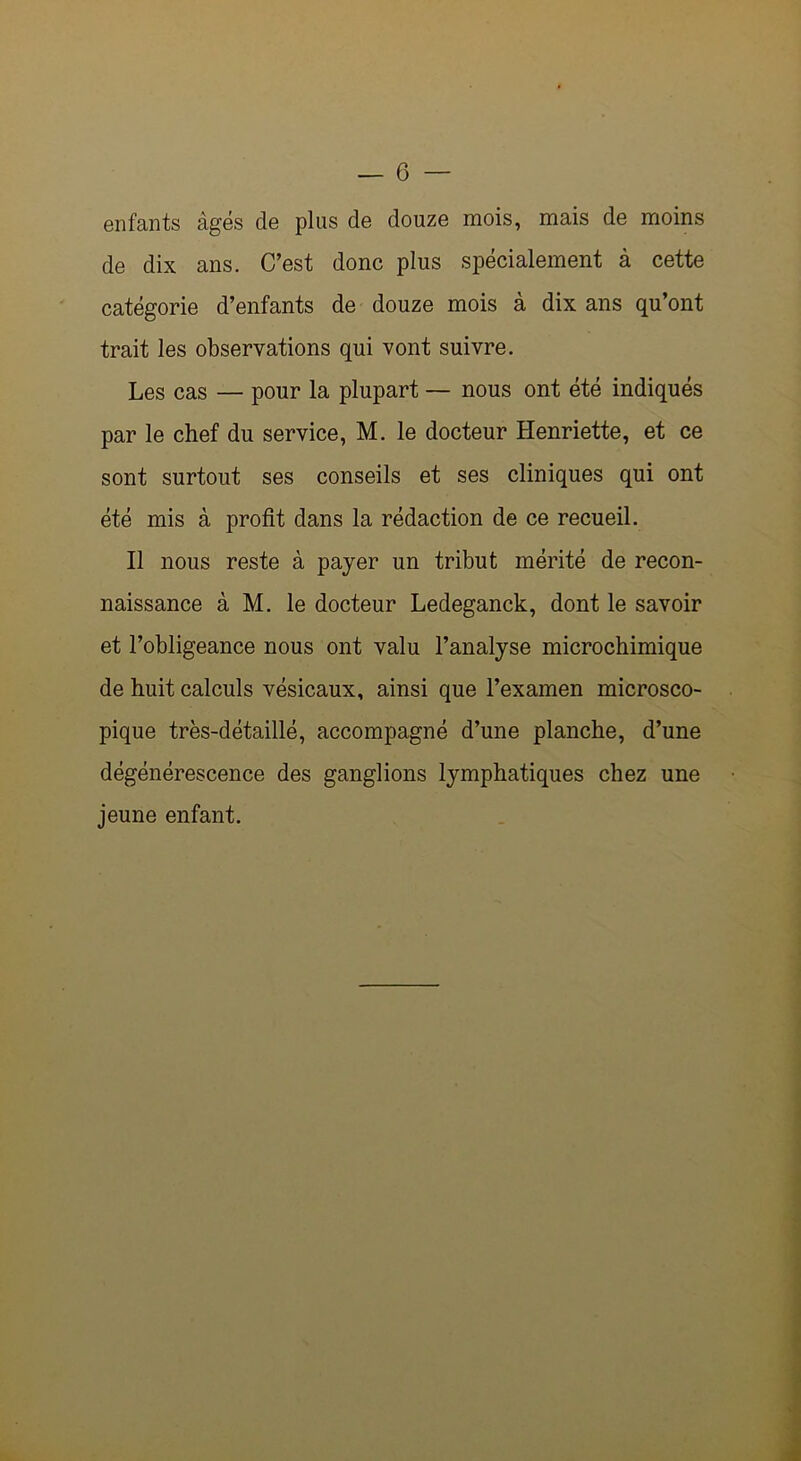 enfants âgés de plus de douze mois, mais de moins de dix ans. C’est donc plus spécialement à cette catégorie d’enfants de douze mois à dix ans qu’ont trait les observations qui vont suivre. Les cas — pour la plupart — nous ont été indiqués par le chef du service, M. le docteur Henriette, et ce sont surtout ses conseils et ses cliniques qui ont été mis à profit dans la rédaction de ce recueil. Il nous reste à payer un tribut mérité de recon- naissance à M. le docteur Ledeganck, dont le savoir et l’obligeance nous ont valu l’analyse microchimique de huit calculs vésicaux, ainsi que l’examen microsco- pique très-détaillé, accompagné d’une planche, d’une dégénérescence des ganglions lymphatiques chez une jeune enfant.