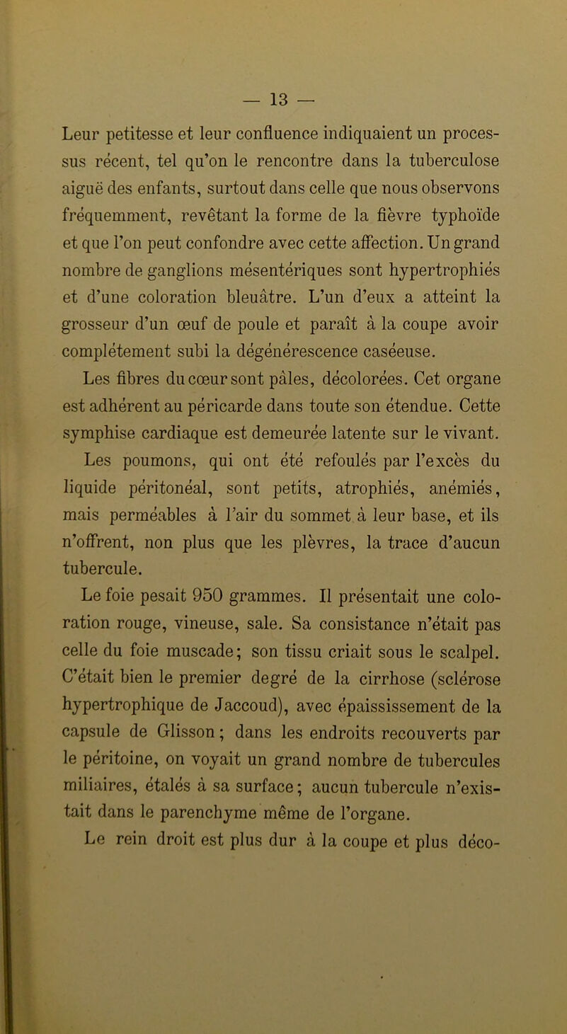 Leur petitesse et leur confluence indiquaient un proces- sus récent, tel qu’on le rencontre dans la tuberculose aiguë des enfants, surtout dans celle que nous observons fréquemment, revêtant la forme de la fièvre typhoïde et que l’on peut confondre avec cette affection. Un grand nombre de ganglions mésentériques sont hypertrophiés et d’une coloration bleuâtre. L’un d’eux a atteint la grosseur d’un œuf de poule et paraît à la coupe avoir complètement subi la dégénérescence caséeuse. Les fibres du cœur sont pâles, décolorées. Cet organe est adhérent au péricarde dans toute son étendue. Cette symphise cardiaque est demeurée latente sur le vivant. Les poumons, qui ont été refoulés par l’excès du liquide péritonéal, sont petits, atrophiés, anémiés, mais perméables à l’air du sommet à leur base, et ils n’offrent, non plus que les plèvres, la trace d’aucun tubercule. Le foie pesait 950 grammes. Il présentait une colo- ration rouge, vineuse, sale. Sa consistance n’était pas celle du foie muscade; son tissu criait sous le scalpel. C’était bien le premier degré de la cirrhose (sclérose hypertrophique de Jaccoud), avec épaississement de la capsule de Glisson ; dans les endroits recouverts par le péritoine, on voyait un grand nombre de tubercules miliaires, étalés à sa surface; aucun tubercule n’exis- tait dans le parenchyme même de l’organe. Le rein droit est plus dur à la coupe et plus déco-