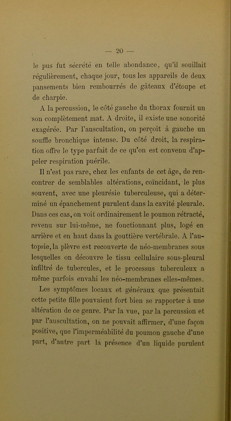 le pus fut sécrété en telle abondance, qu’il souillait régulièrement, chaque jour, tous les appareils de deux pansements bien rembourrés de gâteaux d’étoupe et de charpie. A la percussion, le côté gauche du thorax fournit un son complètement mat. A droite, il existe une sonorité exagérée. Par l’auscultation, on perçoit à gauche un souffle bronchique intense. Du côté droit, la respira- tion offre le type parfait de ce qu’on est convenu d’ap- peler respiration puérile. Il n’est pas rare, chez les enfants de cet âge, de ren- contrer de semblables altérations, coïncidant, le plus souvent, avec une pleurésie tuberculeuse, qui a déter- miné un épanchement purulent dans la cavité pleurale. Dans ces cas, on voit ordinairement le poumon rétracté, revenu sur lui-même, ne fonctionnant plus, logé en arrière et en haut dans la gouttière vertébrale. A l’au- topsie, la plèvre est recouverte de néo-membranes sous lesquelles on découvre le tissu cellulaire sous-pleural infiltré de tubercules, et le processus tuberculeux a même parfois envahi les néo-membranes elles-mêmes. Les symptômes locaux et généraux que présentait cette petite fille pouvaient fort bien se rapporter à une altération de ce genre. Par la vue, par la percussion et par l’auscultation, on ne pouvait affirmer, d’une façon positive* que l’imperméabilité du poumon gauche d’une part, d’autre part la présence d’un liquide purulent