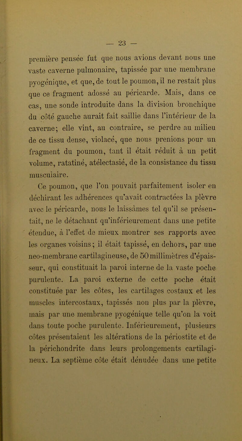 première pensée fut que nous avions devant nous une vaste caverne pulmonaire, tapissée par une membrane pyogénique, et que, de tout le poumon, il ne restait plus que ce fragment adossé au péricarde. Mais, dans ce cas, une sonde introduite dans la division bronchique du côté gauche aurait fait saillie dans l’intérieur de la caverne; elle vint, au contraire, se perdre au milieu de ce tissu dense, violacé, que nous prenions pour un fragment du poumon, tant il était réduit à un petit volume, ratatiné, atélectasié, de la consistance du tissu musculaire. Ce poumon, que l’on pouvait parfaitement isoler en déchirant les adhérences qu’avait contractées la plèvre avec le péricarde, nous le laissâmes tel qu’il se présen- tait, ne le détachant qu’inférieurement dans une petite étendue, à l’effet de mieux montrer ses rapports avec les organes voisins; il était tapissé, en dehors, par une neo-membrane cartilagineuse, de 50 millimètres d’épais- seur, qui constituait la paroi interne de la vaste poche purulente. La paroi externe de cette poche était constituée par les côtes, les cartilages costaux et les muscles intercostaux, tapissés non plus par la plèvre, mais par une membrane pyogénique telle qu’on la voit dans toute poche purulente. Inférieurement, plusieurs côtes présentaient les altérations de la périostite et de la périchondrite dans leurs prolongements cartilagi- neux. La septième côte était dénudée dans une petite