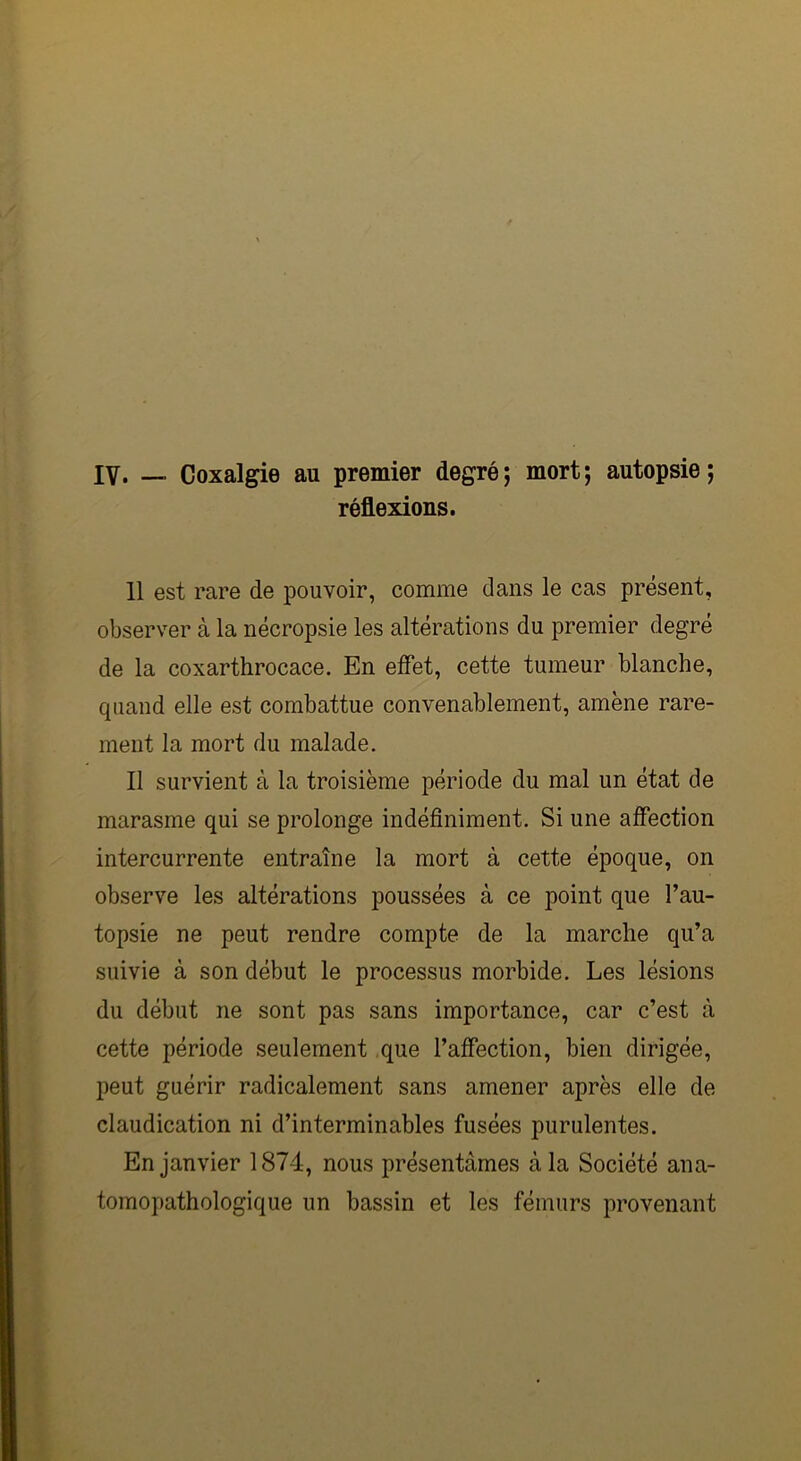 IV. — Coxalgie au premier degré; mort; autopsie; réflexions. 11 est rare de pouvoir, comme dans le cas présent, observer à la nécropsie les altérations du premier degré de la coxarthrocace. En effet, cette tumeur blanche, quand elle est combattue convenablement, amène rare- ment la mort du malade. Il survient à la troisième période du mal un état de marasme qui se prolonge indéfiniment. Si une affection intercurrente entraîne la mort à cette époque, on observe les altérations poussées à ce point que l’au- topsie ne peut rendre compte de la marche qu’a suivie à son début le processus morbide. Les lésions du début ne sont pas sans importance, car c’est à cette période seulement que l’affection, bien dirigée, peut guérir radicalement sans amener après elle de claudication ni d’interminables fusées purulentes. En janvier 1874, nous présentâmes à la Société ana- tomopathologique un bassin et les fémurs provenant