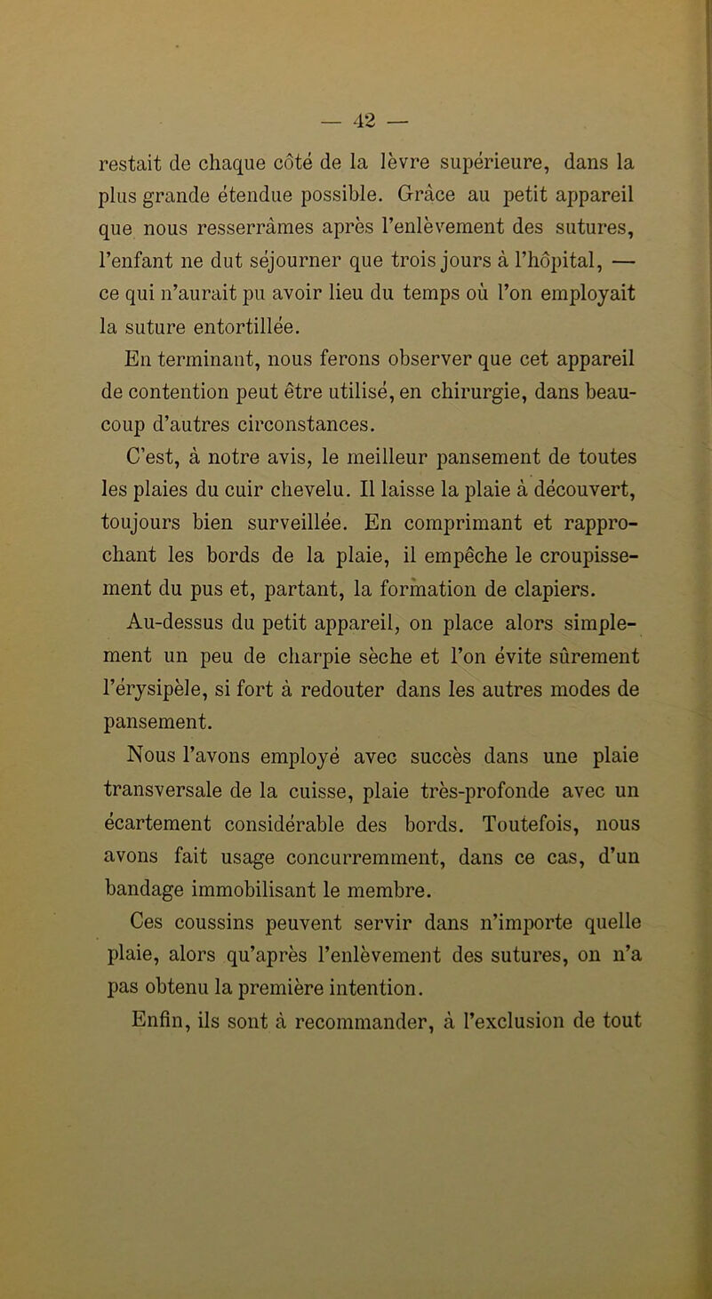 restait de chaque côté de la lèvre supérieure, dans la plus grande étendue possible. Grâce au petit appareil que nous resserrâmes après l’enlèvement des sutures, l’enfant ne dut séjourner que trois jours à l’hôpital, — ce qui n’aurait pu avoir lieu du temps où l’on employait la suture entortillée. En terminant, nous ferons observer que cet appareil de contention peut être utilisé, en chirurgie, dans beau- coup d’autres circonstances. C’est, à notre avis, le meilleur pansement de toutes les plaies du cuir chevelu. Il laisse la plaie à découvert, toujours bien surveillée. En comprimant et rappro- chant les bords de la plaie, il empêche le croupisse- ment du pus et, partant, la formation de clapiers. Au-dessus du petit appareil, on place alors simple- ment un peu de charpie sèche et l’on évite sûrement l’érysipèle, si fort à redouter dans les autres modes de pansement. Nous l’avons employé avec succès dans une plaie transversale de la cuisse, plaie très-profonde avec un écartement considérable des bords. Toutefois, nous avons fait usage concurremment, dans ce cas, d’un bandage immobilisant le membre. Ces coussins peuvent servir dans n’importe quelle plaie, alors qu’après l’enlèvement des sutures, on n’a pas obtenu la première intention. Enfin, ils sont à recommander, à l’exclusion de tout