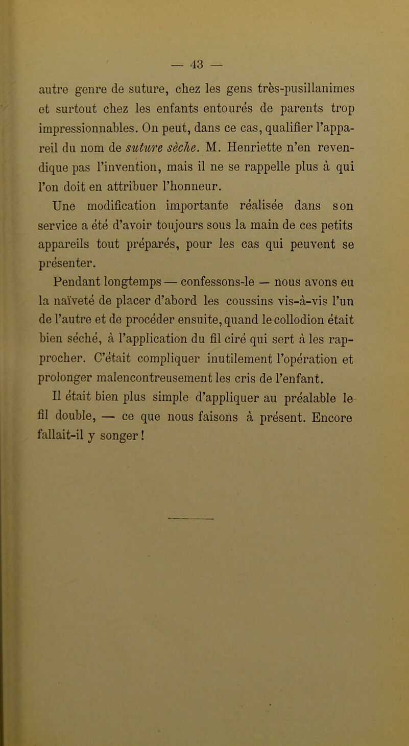 autre genre de suture, chez les gens très-pusillanimes et surtout chez les enfants entourés de parents trop impressionnables. On peut, dans ce cas, qualifier l’appa- reil du nom de suture sèche. M. Henriette n’en reven- dique pas l’invention, mais il ne se rappelle plus à qui l’on doit en attribuer l’honneur. Une modification importante réalisée dans son service a été d’avoir toujours sous la main de ces petits appareils tout préparés, pour les cas qui peuvent se présenter. Pendant longtemps — confessons-le — nous avons eu la naïveté de placer d’abord les coussins vis-à-vis l’un de l’autre et de procéder ensuite, quand lecollodion était bien séché, à l’application du fil ciré qui sert à les rap- procher. C’était compliquer inutilement l’opération et prolonger malencontreusement les cris de l’enfant. Il était bien plus simple d’appliquer au préalable le fil double, — ce que nous faisons à présent. Encore fallait-il y songer !