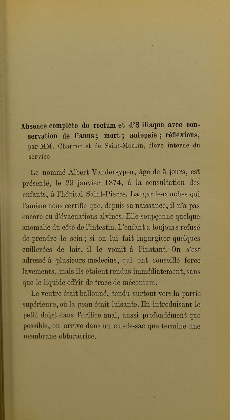 Absence complète de rectum et d’S iliaque avec con- servation de l’anus ; mort ; autopsie ; réflexions, par MM. Charron et de Saint-Moulin, élève interne du service. Le nommé Albert Vandersypen, âgé de 5 jours, est présenté, le 29 janvier 1874, à la consultation des enfants, à l’hôpital Saint-Pierre. La garde-couches qui l’amène nous certifie que, depuis sa naissance, il n’a pas encore eu d’évacuations alvines. Elle soupçonne quelque anomalie du côté de l’intestin. L’enfant a toujours refusé de prendre le sein ; si on lui fait ingurgiter quelques cuillerées de lait, il le vomit à l’instant. On s’est adressé à plusieurs médecins, qui ont conseillé force lavements, mais ils étaient rendus immédiatement, sans que le liquide offrît de trace de méconium. Le ventre était ballonné, tendu surtout vers la partie supérieure, où la peau était luisante. En introduisant le petit doigt dans l’orifice anal, aussi profondément que possible, on arrive dans un cul-de-sac que termine une membrane obturatrice.