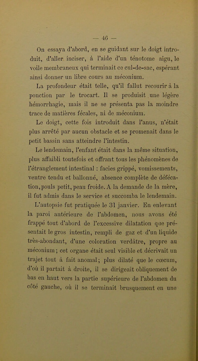 On essaya d’abord, en se guidant sur le doigt intro- duit, d’aller inciser, à l’aide d’un ténotome aigu, le voile membraneux qui terminait ce cul-de-sac, espérant ainsi donner un libre cours au méconium. La profondeur était telle, qu’il fallut recourir à la ponction par le trocart. Il se produisit une légère hémorrhagie, mais il ne se présenta pas la moindre trace de matières fécales, ni de méconium. Le doigt, cette fois introduit dans l’anus, n’était plus arrêté par aucun obstacle et se promenait dans le petit bassin sans atteindre l’intestin. Le lendemain, l’enfant était dans la même situation, plus affaibli toutefois et offrant tous les phénomènes de l’étranglement intestinal : faciès grippé, vomissements, ventre tendu et ballonné, absence complète de déféca- tion, pouls petit, peau froide. A la demande de la mère, il fut admis dans le service et succomba le lendemain. L’autopsie fut pratiquée le 31 janvier. En enlevant la paroi antérieure de l’abdomen, nous avons été frappé tout d’abord de l’excessive dilatation que pré- sentait le gros intestin, rempli de gaz et d’un liquide très-abondant, d’une coloration verdâtre, propre au méconium ; cet organe était seul visible et décrivait un trajet tout à fait anomal; plus dilaté que le cæcum, d’où il partait à droite, il se dirigeait obliquement de bas en haut vers la partie supérieure de l’abdomen du côté gauche, où il se terminait brusquement en une