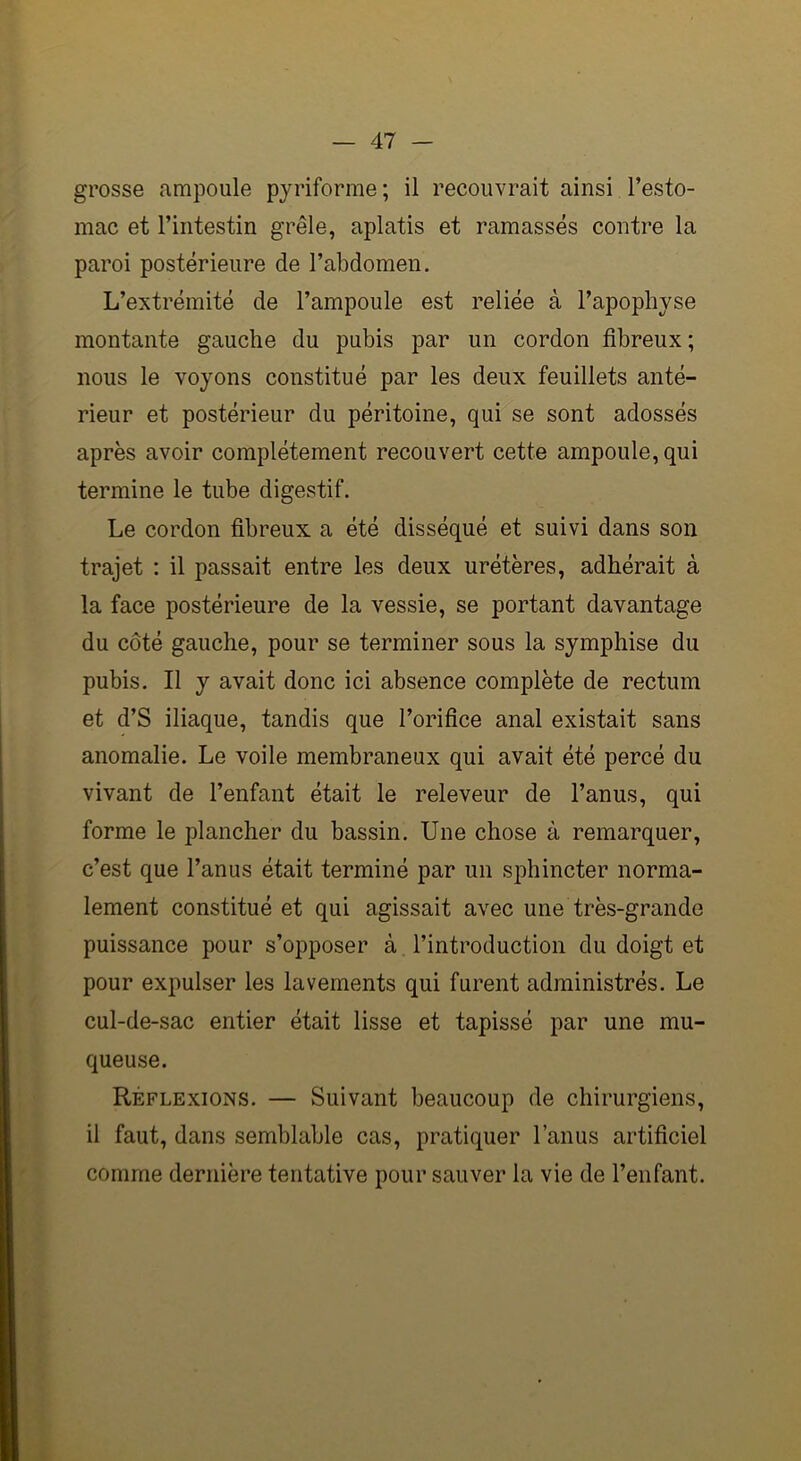 grosse ampoule pyriforme; il recouvrait ainsi l’esto- mac et l’intestin grêle, aplatis et ramassés contre la paroi postérieure de l’abdomen. L’extrémité de l’ampoule est reliée à l’apophyse montante gauche du pubis par un cordon fibreux ; nous le voyons constitué par les deux feuillets anté- rieur et postérieur du péritoine, qui se sont adossés après avoir complètement recouvert cette ampoule, qui termine le tube digestif. Le cordon fibreux a été disséqué et suivi dans son trajet : il passait entre les deux urétères, adhérait à la face postérieure de la vessie, se portant davantage du côté gauche, pour se terminer sous la symphise du pubis. Il y avait donc ici absence complète de rectum et d’S iliaque, tandis que l’orifice anal existait sans anomalie. Le voile membraneux qui avait été percé du vivant de l’enfant était le releveur de l’anus, qui forme le plancher du bassin. Une chose à remarquer, c’est que l’anus était terminé par un sphincter norma- lement constitué et qui agissait avec une très-grande puissance pour s’opposer à l’introduction du doigt et pour expulser les lavements qui furent administrés. Le cul-de-sac entier était lisse et tapissé par une mu- queuse. Réflexions. — Suivant beaucoup de chirurgiens, il faut, dans semblable cas, pratiquer l’anus artificiel comme dernière tentative pour sauver la vie de l’enfant.