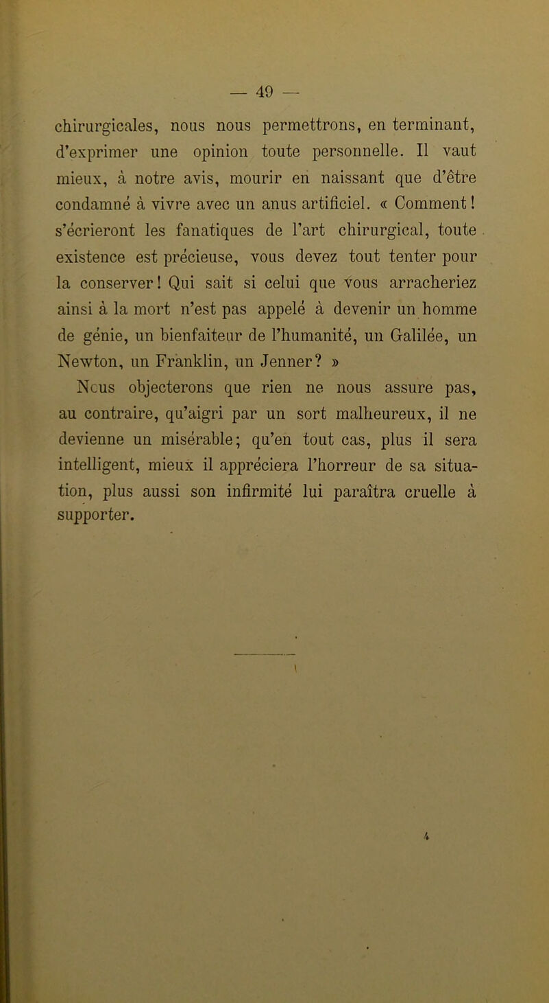 chirurgicales, nous nous permettrons, en terminant, d’exprimer une opinion toute personnelle. Il vaut mieux, à notre avis, mourir en naissant que d’être condamné à vivre avec un anus artificiel. « Comment ! s’écrieront les fanatiques de l’art chirurgical, toute existence est précieuse, vous devez tout tenter pour la conserver! Qui sait si celui que vous arracheriez ainsi à la mort n’est pas appelé à devenir un homme de génie, un bienfaiteur de l’humanité, un Galilée, un Newton, un Franklin, un Jenner? » Nous objecterons que rien ne nous assure pas, au contraire, qu’aigri par un sort malheureux, il ne devienne un misérable; qu’en tout cas, plus il sera intelligent, mieux il appréciera l’horreur de sa situa- tion, plus aussi son infirmité lui paraîtra cruelle à supporter. »