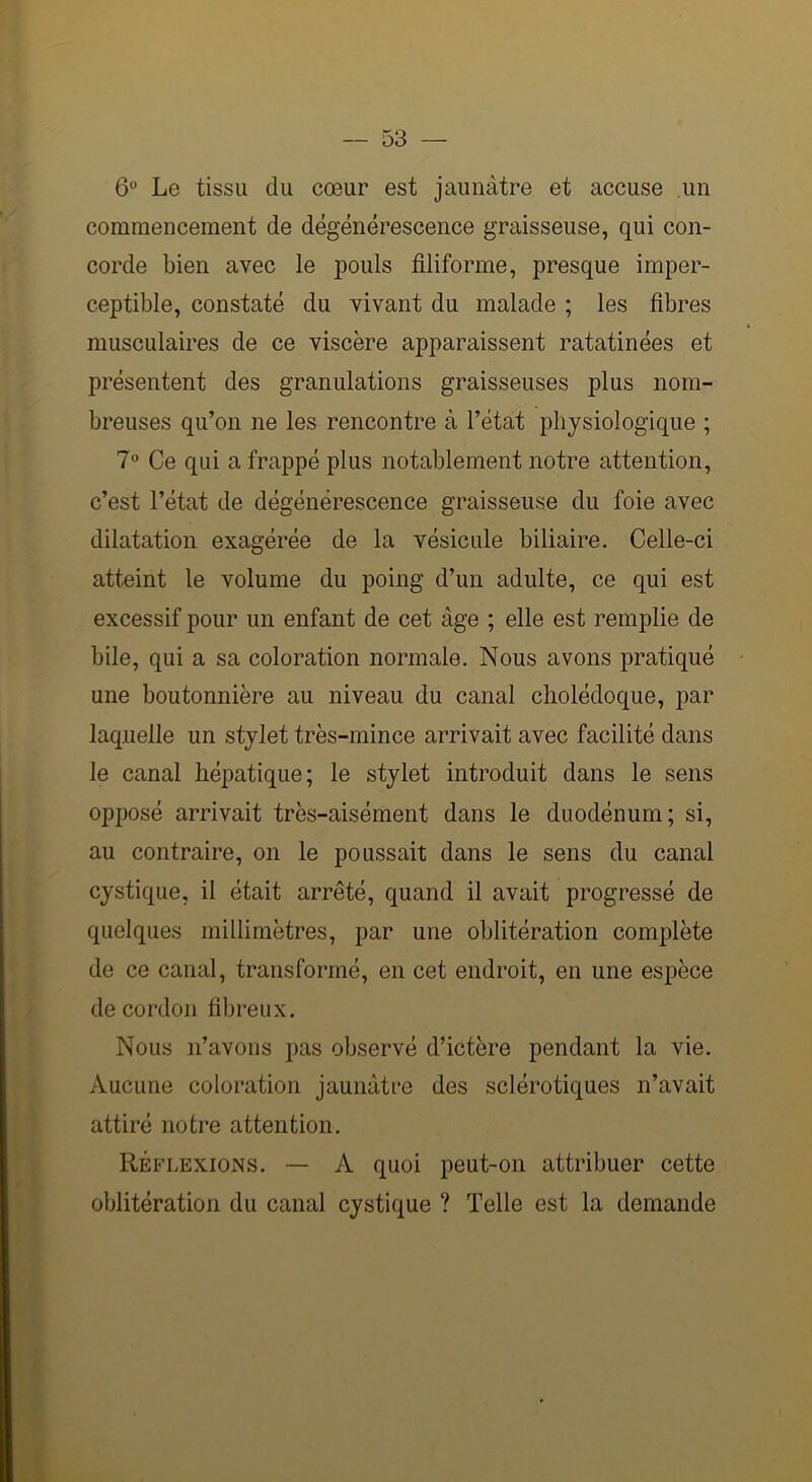 6° Le tissu du cœur est jaunâtre et accuse un commencement de dégénérescence graisseuse, qui con- corde bien avec le pouls filiforme, presque imper- ceptible, constaté du vivant du malade ; les fibres musculaires de ce viscère apparaissent ratatinées et présentent des granulations graisseuses plus nom- breuses qu’on ne les rencontre à l’état physiologique ; 7° Ce qui a frappé plus notablement notre attention, c’est l’état de dégénérescence graisseuse du foie avec dilatation exagérée de la vésicule biliaire. Celle-ci atteint le volume du poing d’un adulte, ce qui est excessif pour un enfant de cet âge ; elle est remplie de bile, qui a sa coloration normale. Nous avons pratiqué une boutonnière au niveau du canal cholédoque, par laquelle un stylet très-mince arrivait avec facilité dans le canal hépatique; le stylet introduit dans le sens opposé arrivait très-aisément dans le duodénum; si, au contraire, on le poussait dans le sens du canal cystique, il était arrêté, quand il avait progressé de quelques millimètres, par une oblitération complète de ce canal, transformé, en cet endroit, en une espèce de cordon fibreux. Nous n’avons pas observé d’ictère pendant la vie. Aucune coloration jaunâtre des sclérotiques n’avait attiré notre attention. Réflexions. — A quoi peut-on attribuer cette oblitération du canal cystique ? Telle est la demande