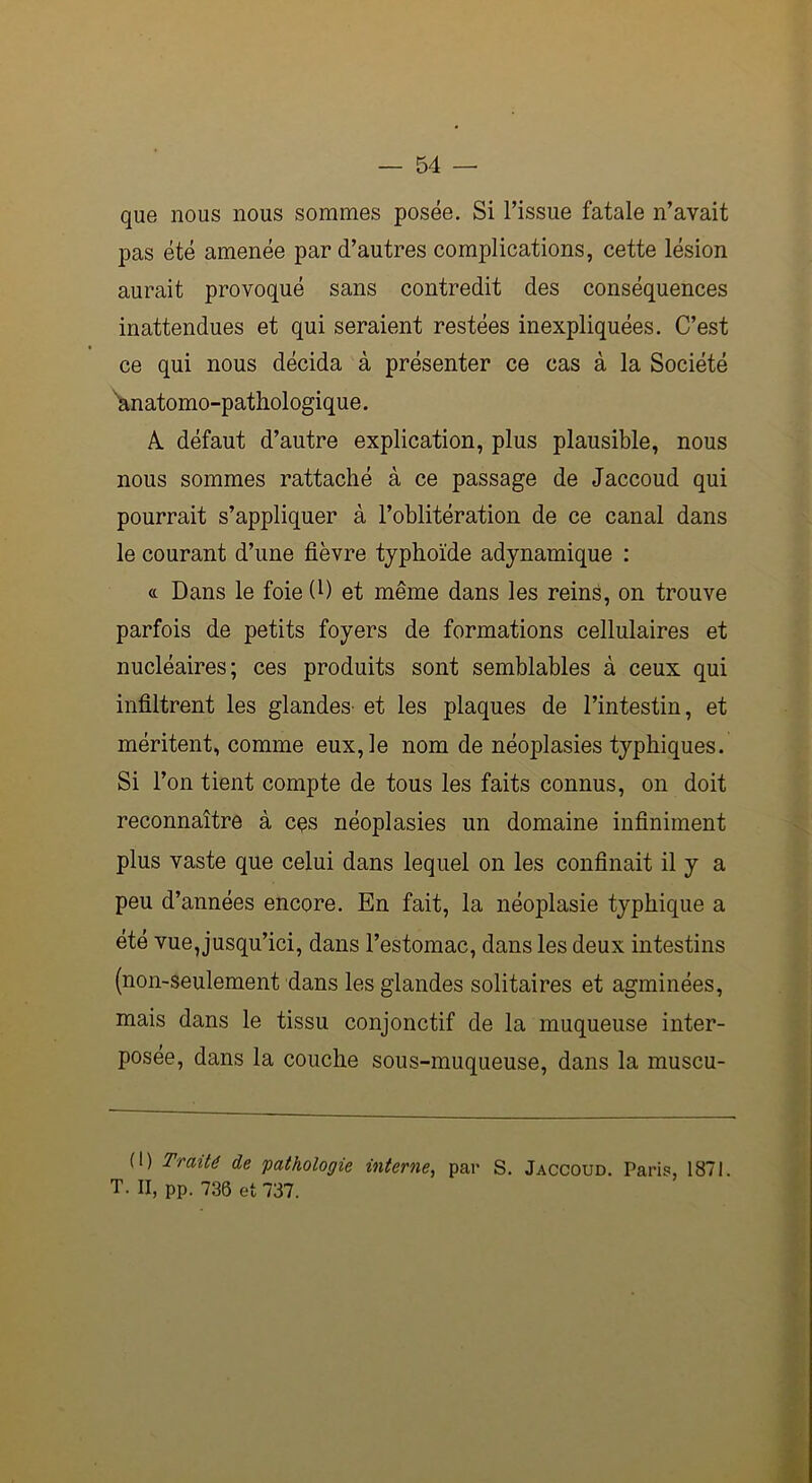 que nous nous sommes posée. Si l’issue fatale n’avait pas été amenée par d’autres complications, cette lésion aurait provoqué sans contredit des conséquences inattendues et qui seraient restées inexpliquées. C’est ce qui nous décida à présenter ce cas à la Société anatomo-pathologique. A. défaut d’autre explication, plus plausible, nous nous sommes rattaché à ce passage de Jaccoud qui pourrait s’appliquer à l’oblitération de ce canal dans le courant d’une fièvre typhoïde adynamique : « Dans le foie (l) et même dans les reins, on trouve parfois de petits foyers de formations cellulaires et nucléaires; ces produits sont semblables à ceux qui infiltrent les glandes- et les plaques de l’intestin, et méritent, comme eux, le nom de néoplasies typhiques. Si l’on tient compte de tous les faits connus, on doit reconnaître à cqs néoplasies un domaine infiniment plus vaste que celui dans lequel on les confinait il y a peu d’années encore. En fait, la néoplasie typhique a été vue,jusqu’ici, dans l’estomac, dans les deux intestins (non-seulement dans les glandes solitaires et agminées, mais dans le tissu conjonctif de la muqueuse inter- posée, dans la couche sous-muqueuse, dans la muscu- (I) Traité de 'pathologie interne, par S. Jaccoud. Paris, 1871. T. II, pp. 736 et 737.