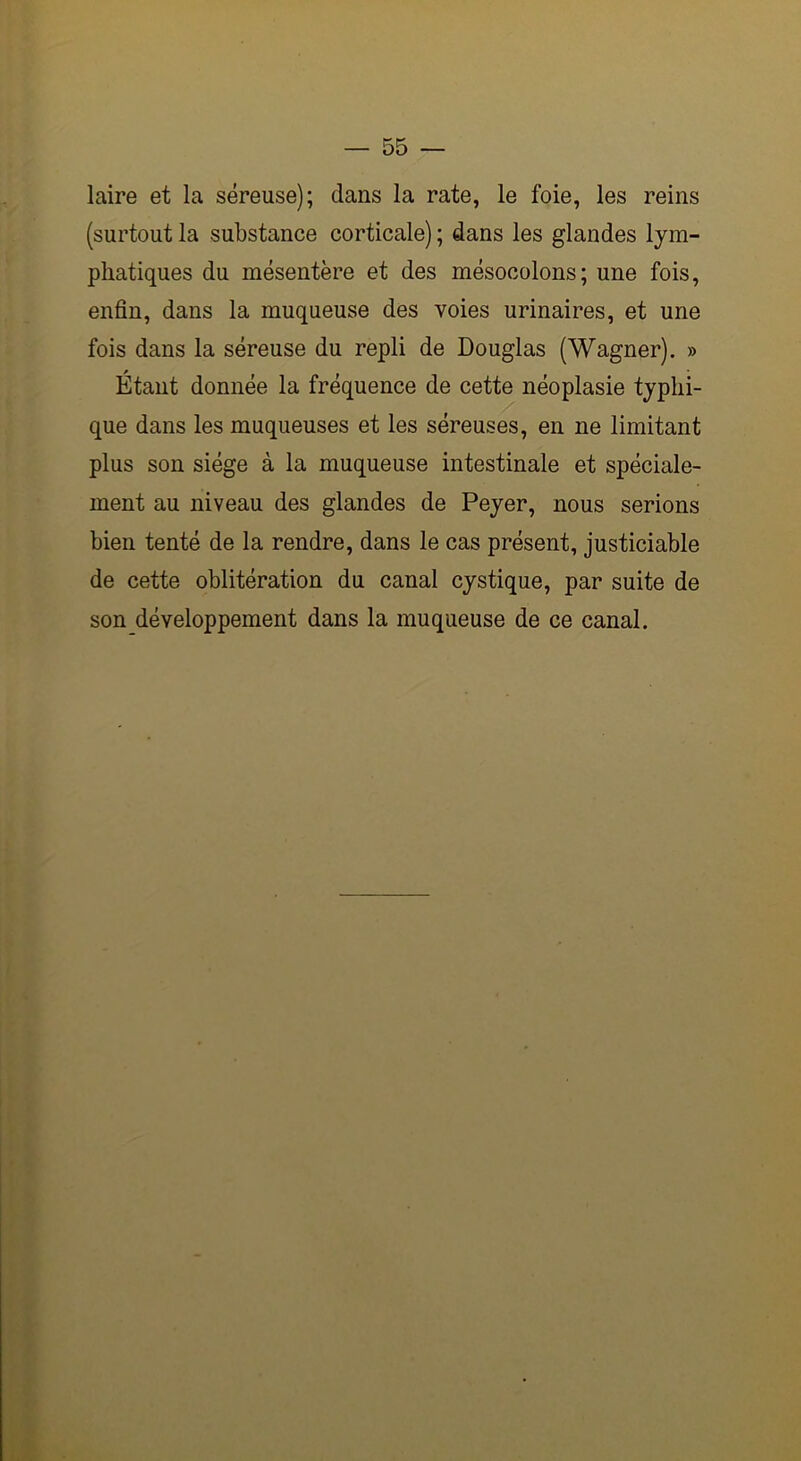 laire et la séreuse); dans la rate, le foie, les reins (surtout la substance corticale) ; dans les glandes lym- phatiques du mésentère et des mésocolons; une fois, enfin, dans la muqueuse des voies urinaires, et une fois dans la séreuse du repli de Douglas (Wagner). » Étant donnée la fréquence de cette néoplasie typhi- que dans les muqueuses et les séreuses, en ne limitant plus son siège à la muqueuse intestinale et spéciale- ment au niveau des glandes de Peyer, nous serions bien tenté de la rendre, dans le cas présent, justiciable de cette oblitération du canal cystique, par suite de son développement dans la muqueuse de ce canal.