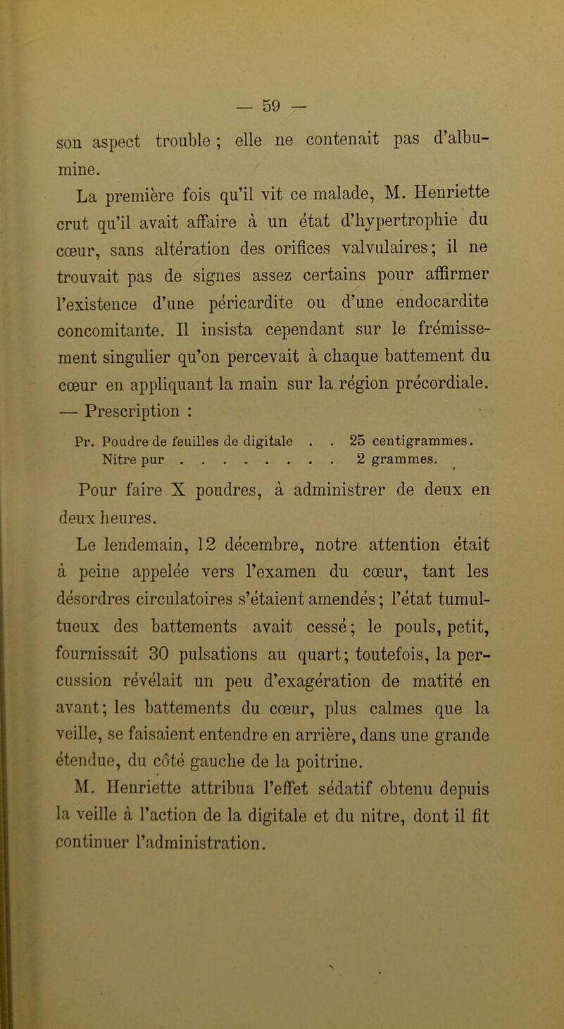 son aspect trouble ; elle ne contenait pas d’albu- mine. La première fois qu’il vit ce malade, M. Henriette crut qu’il avait affaire à un état d’hypertrophie du cœur, sans altération des orifices valvulaires; il ne trouvait pas de signes assez certains pour affirmer l’existence d’une péricardite ou d’une endocardite concomitante. Il insista cependant sur le frémisse- ment singulier qu’on percevait à chaque battement du cœur en appliquant la main sur la région précordiale. — Prescription : Pr. Poudre de feuilles de digitale . . 25 centigrammes. Nitre pur 2 grammes. Pour faire X poudres, à administrer de deux en deux heures. Le lendemain, 12 décembre, notre attention était à peine appelée vers l’examen du cœur, tant les désordres circulatoires s’étaient amendés ; l’état tumul- tueux des battements avait cessé ; le pouls, petit, fournissait 30 pulsations au quart; toutefois, la per- cussion révélait un peu d’exagération de matité en avant; les battements du cœur, plus calmes que la veille, se faisaient entendre en arrière, dans une grande étendue, du côté gauche de la poitrine. M. Henriette attribua l’effet sédatif obtenu depuis la veille à l’action de la digitale et du nitre, dont il fit continuer l’administration.