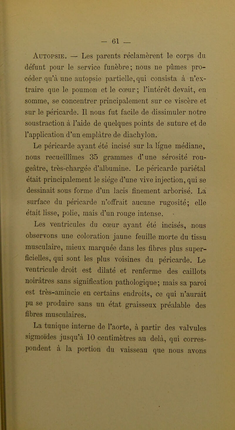 Autopsie. — Les parents réclamèrent le corps du défunt pour le service funèbre; nous ne pûmes pro- céder qu’à une autopsie partielle, qui consista à n’ex- traire que le poumon et le cœur ; l’intérêt devait, en somme, se concentrer principalement sur ce viscère et sur le péricarde. Il nous fut facile de dissimuler notre soustraction à l’aide de quelques points de suture et de l’application d’un emplâtre de diachylon. Le péricarde ayant été incisé sur la ligne médiane, nous recueillîmes 35 grammes d’une sérosité rou- geâtre, très-chargée d’albumine. Le péricarde pariétal était principalement le siège d’une vive injection, qui se dessinait sous forme d’un lacis finement arborisé. La surface du péricarde n’offrait aucune rugosité; elle était lisse, polie, mais d’un rouge intense. Les ventricules du cœur ayant été incisés, nous observons une coloration jaune feuille morte du tissu musculaire, mieux marquée dans les fibres plus super- ficielles, qui sont les plus voisines du péricarde. Le ventricule droit est dilaté et renferme des caillots noirâtres sans signification pathologique ; mais sa paroi est tres-amincie en certains endroits, ce qui n’aurait pu se produire sans un état graisseux préalable des fibres musculaires. La tunique interne de l’aorte, à partir des valvules sigmoïdes jusqu’à 10 centimètres au delà, qui corres- pondent à la portion du vaisseau que nous avons