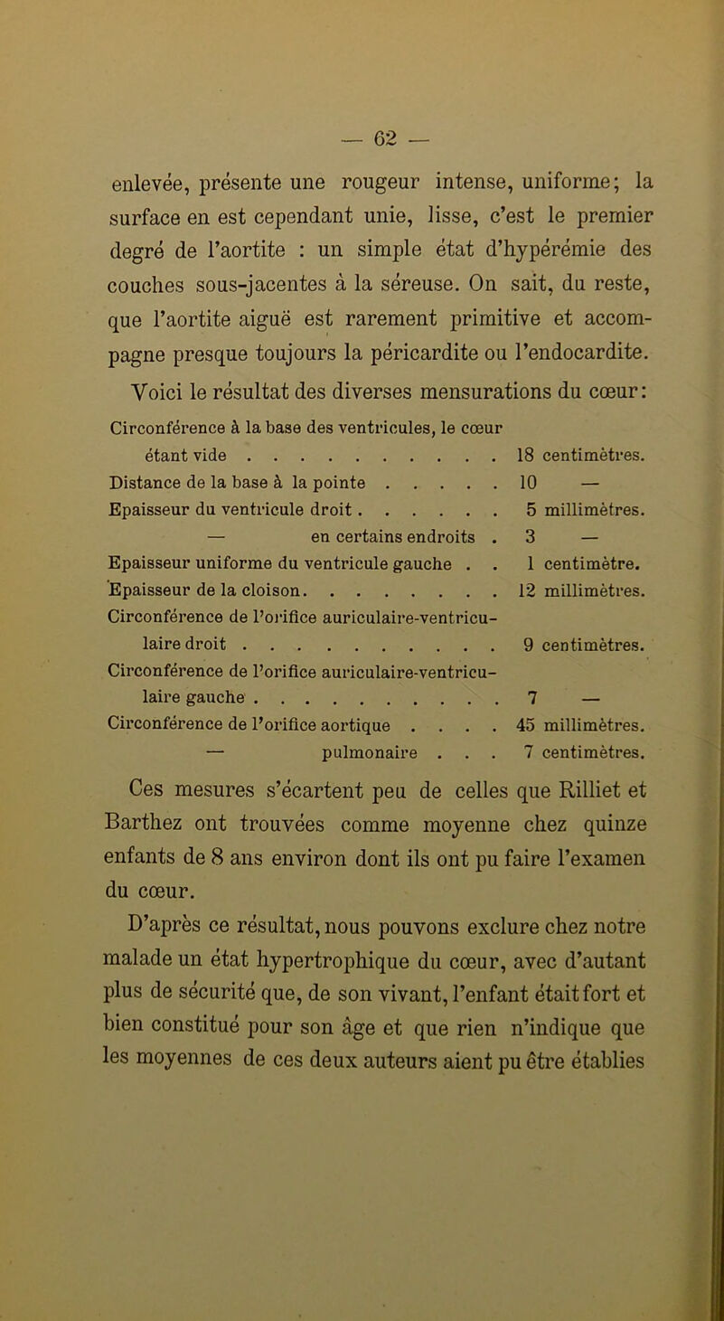 enlevée, présente une rougeur intense, uniforme; la surface en est cependant unie, lisse, c’est le premier degré de l’aortite : un simple état d’hypérémie des couches sous-jacentes à la séreuse. On sait, du reste, que l’aortite aiguë est rarement primitive et accom- pagne presque toujours la péricardite ou l’endocardite. Voici le résultat des diverses mensurations du cœur: Circonférence à la base des ventricules, le cœur étant vide 18 centimètres. Distance de la base à la pointe 10 — Epaisseur du ventricule droit 5 millimètres. — en certains endroits . 3 — Epaisseur uniforme du ventricule gauche . . 1 centimètre. Epaisseur de la cloison 12 millimètres. Circonférence de l’orifice auriculaire-ventricu- laire droit 9 centimètres. Circonférence de l’orifice auriculaire-ventricu- laire gauche 7 — Circonférence de l’orifice aortique .... 45 millimètres. — pulmonaire ... 7 centimètres. Ces mesures s’écartent peu de celles que Rilliet et Barthez ont trouvées comme moyenne chez quinze enfants de 8 ans environ dont ils ont pu faire l’examen du cœur. D’après ce résultat, nous pouvons exclure chez notre malade un état hypertrophique du cœur, avec d’autant plus de sécurité que, de son vivant, l’enfant était fort et bien constitué pour son âge et que rien n’indique que les moyennes de ces deux auteurs aient pu être établies