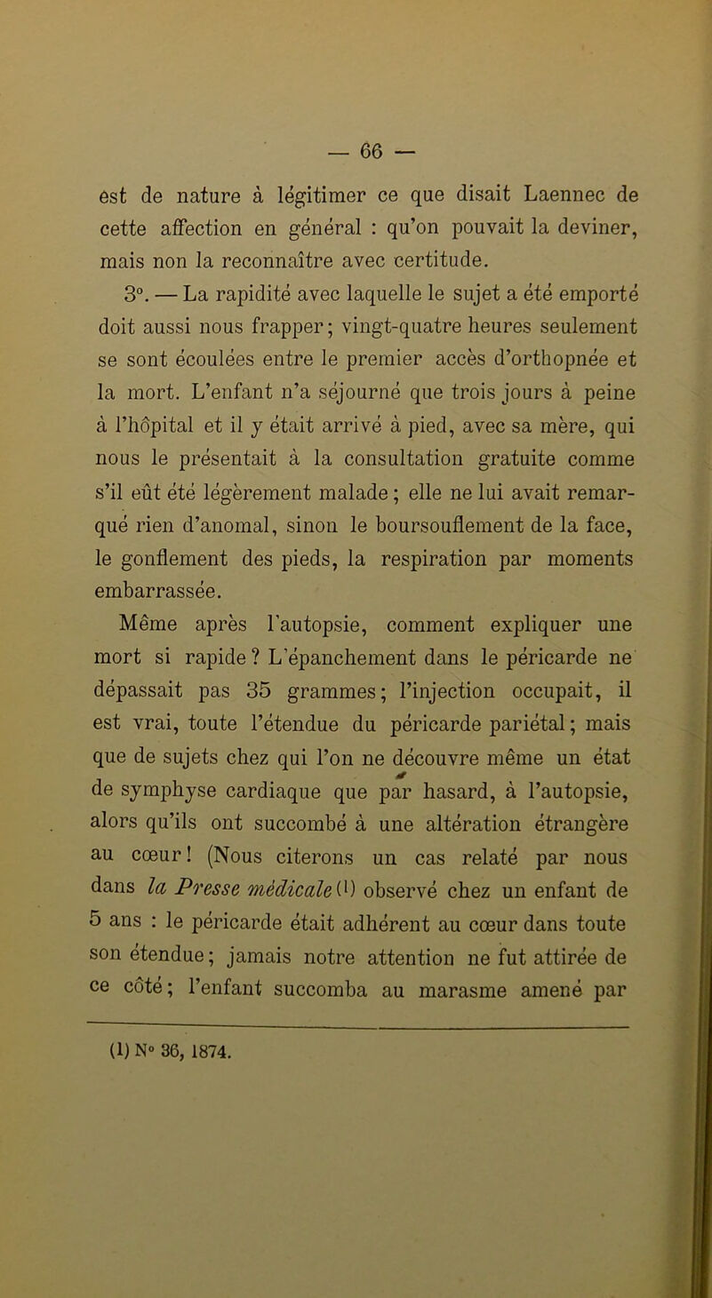 est de nature à légitimer ce que disait Laennec de cette affection en général : qu’on pouvait la deviner, mais non la reconnaître avec certitude. 3°. — La rapidité avec laquelle le sujet a été emporté doit aussi nous frapper ; vingt-quatre heures seulement se sont écoulées entre le premier accès d’orthopnée et la mort. L’enfant n’a séjourné que trois jours à peine à l’hôpital et il y était arrivé à pied, avec sa mère, qui nous le présentait à la consultation gratuite comme s’il eût été légèrement malade ; elle ne lui avait remar- qué rien d’anomal, sinon le boursouflement de la face, le gonflement des pieds, la respiration par moments embarrassée. Même après l’autopsie, comment expliquer une mort si rapide ? L’épanchement dans le péricarde ne dépassait pas 35 grammes; l’injection occupait, il est vrai, toute l’étendue du péricarde pariétal ; mais que de sujets chez qui l’on ne découvre même un état * de symphyse cardiaque que par hasard, à l’autopsie, alors qu’ils ont succombé à une altération étrangère au cœur ! (Nous citerons un cas relaté par nous dans la Presse médicale (0 observé chez un enfant de 5 ans : le péricarde était adhérent au cœur dans toute son étendue ; jamais notre attention ne fut attirée de ce côté ; l’enfant succomba au marasme amené par (l) N° 36, 1874.