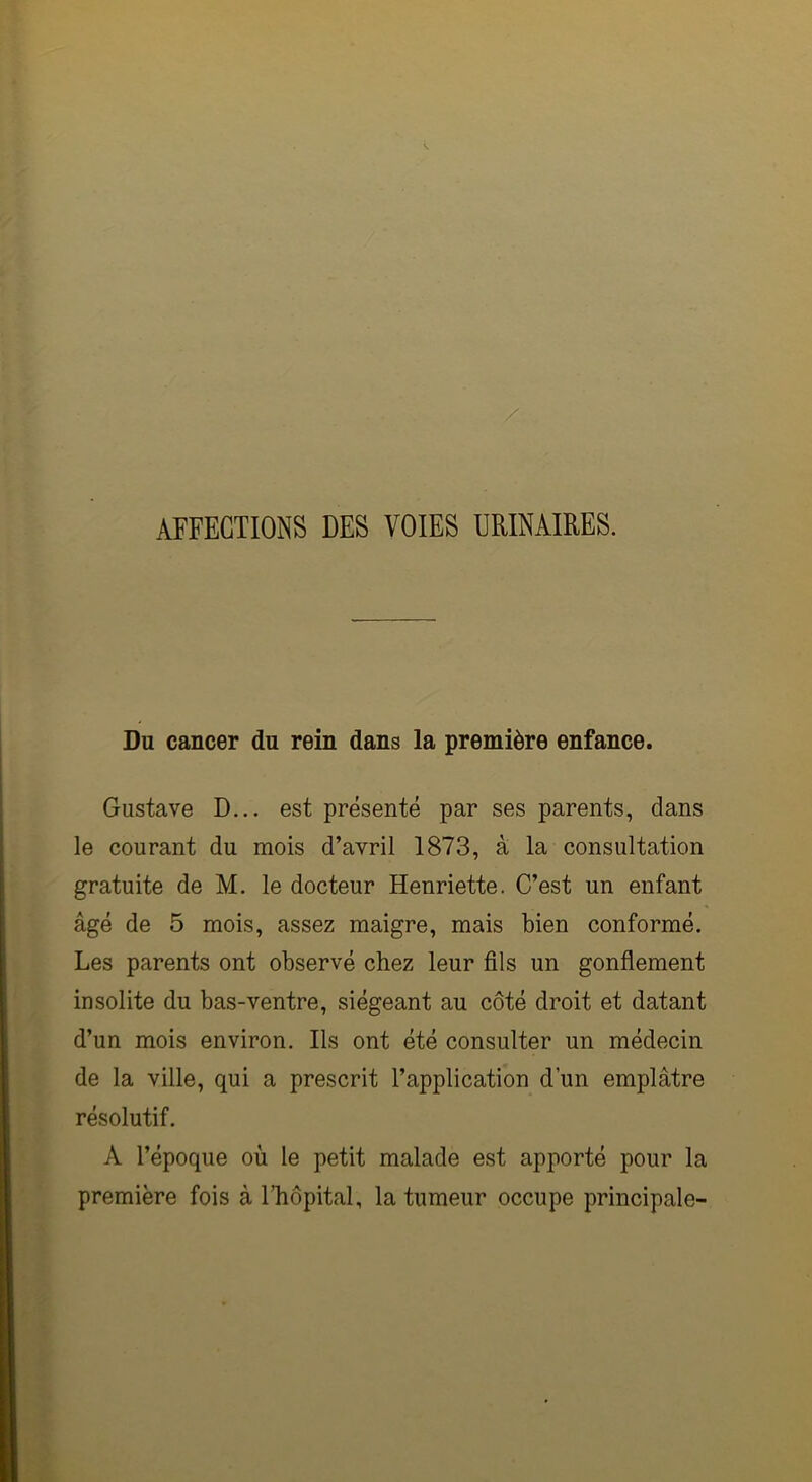 AFFECTIONS DES VOIES URINAIRES. Du cancer du rein dans la première enfance. Gustave D... est présenté par ses parents, dans le courant du mois d’avril 1873, à la consultation gratuite de M. le docteur Henriette. C’est un enfant âgé de 5 mois, assez maigre, mais bien conformé. Les parents ont observé chez leur fils un gonflement insolite du bas-ventre, siégeant au côté droit et datant d’un mois environ. Ils ont été consulter un médecin de la ville, qui a prescrit l’application d’un emplâtre résolutif. A l’époque où le petit malade est apporté pour la première fois à l’hôpital, la tumeur occupe principale-