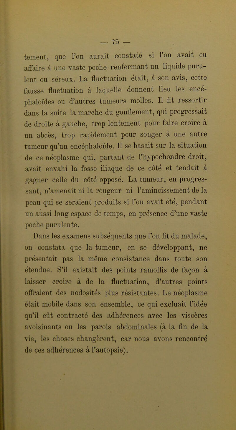 tement, que l’on aurait constaté si l’on avait eu affaire à une vaste poche renfermant un liquide puru- lent ou séreux. La fluctuation était, à son avis, cette fausse fluctuation à laquelle donnent lieu les encé- phaloï'des ou d’autres tumeurs molles. Il fit ressortir dans la suite la marche du gonflement, qui progressait de droite à gauche, trop lentement pour faire croire à un abcès, trop rapidement pour songer à une autre tumeur qu’un encéphaloïde. Il se basait sur la situation de ce néoplasme qui, partant de l’hypochondre droit, avait envahi la fosse iliaque de ce côté et tendait à gagner celle du côté opposé. La tumeur, en progres- sant, n’amenait ni la rougeur ni l’amincissement de la peau qui se seraient produits si l’on avait été, pendant un aussi long espace de temps, en présence d’une vaste poche purulente. Dans les examens subséquents que l’on fît du malade, on constata que la tumeur, en se développant, ne présentait pas la même consistance dans toute son étendue. S’il existait des points ramollis de façon à laisser croire à de la fluctuation, d’autres points offraient des nodosités plus résistantes. Le néoplasme était mobile dans son ensemble, ce qui excluait l’idée qu’il eût contracté des adhérences avec les viscères avoisinants ou les parois abdominales (à la fin de la vie, les choses changèrent, car nous avons rencontré de ces adhérences à l’autopsie).