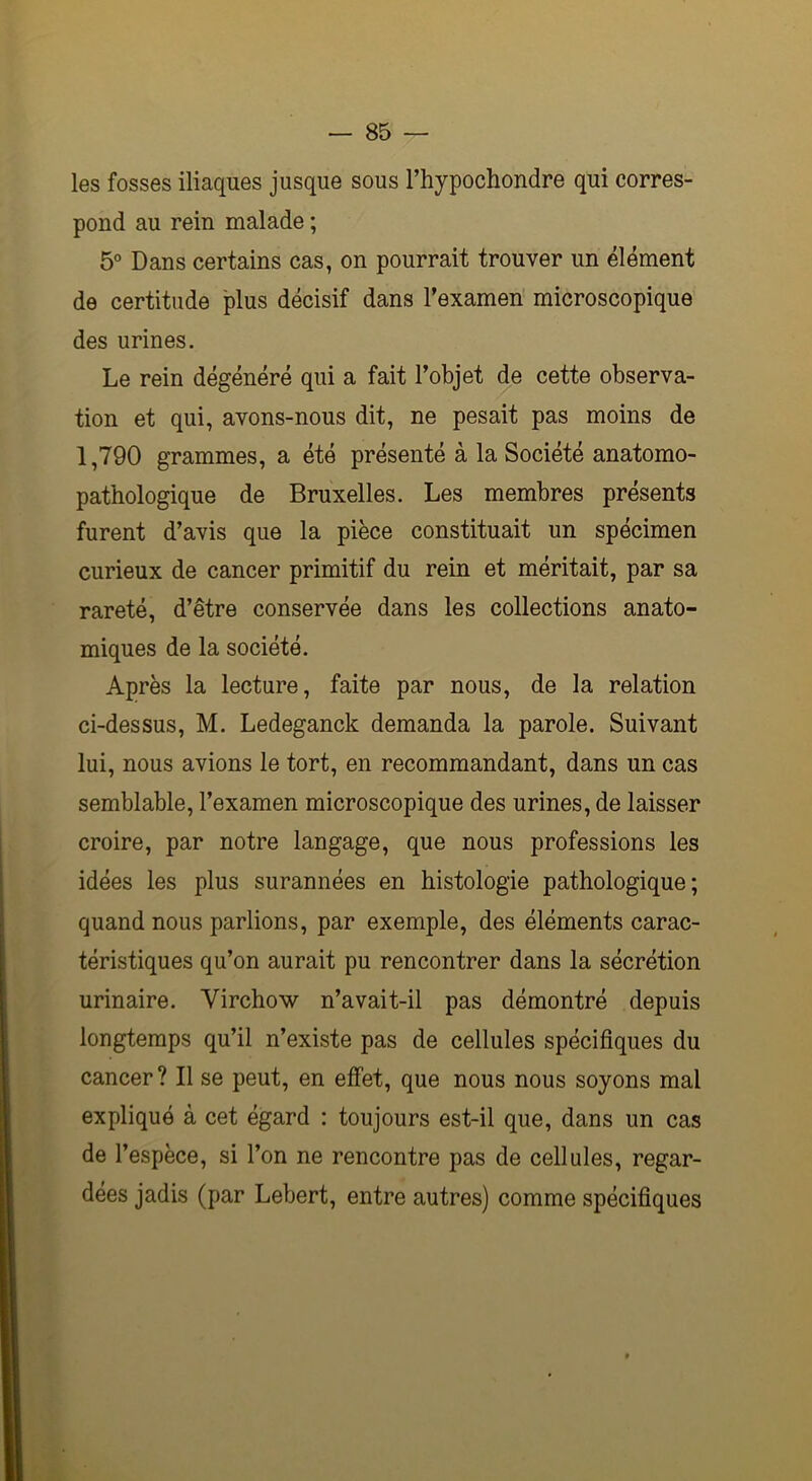 les fosses iliaques jusque sous l’hypochondre qui corres- pond au rein malade ; 5° Dans certains cas, on pourrait trouver un élément de certitude plus décisif dans l’examen microscopique des urines. Le rein dégénéré qui a fait l’objet de cette observa- tion et qui, avons-nous dit, ne pesait pas moins de 1,790 grammes, a été présenté à la Société anatomo- pathologique de Bruxelles. Les membres présents furent d’avis que la pièce constituait un spécimen curieux de cancer primitif du rein et méritait, par sa rareté, d’être conservée dans les collections anato- miques de la société. Après la lecture, faite par nous, de la relation ci-dessus, M. Ledeganck demanda la parole. Suivant lui, nous avions le tort, en recommandant, dans un cas semblable, l’examen microscopique des urines, de laisser croire, par notre langage, que nous professions les idées les plus surannées en histologie pathologique; quand nous parlions, par exemple, des éléments carac- téristiques qu’on aurait pu rencontrer dans la sécrétion urinaire. Virchow n’avait-il pas démontré depuis longtemps qu’il n’existe pas de cellules spécifiques du cancer? Il se peut, en effet, que nous nous soyons mal expliqué à cet égard : toujours est-il que, dans un cas de l’espèce, si l’on ne rencontre pas de cellules, regar- dées jadis (par Lebert, entre autres) comme spécifiques