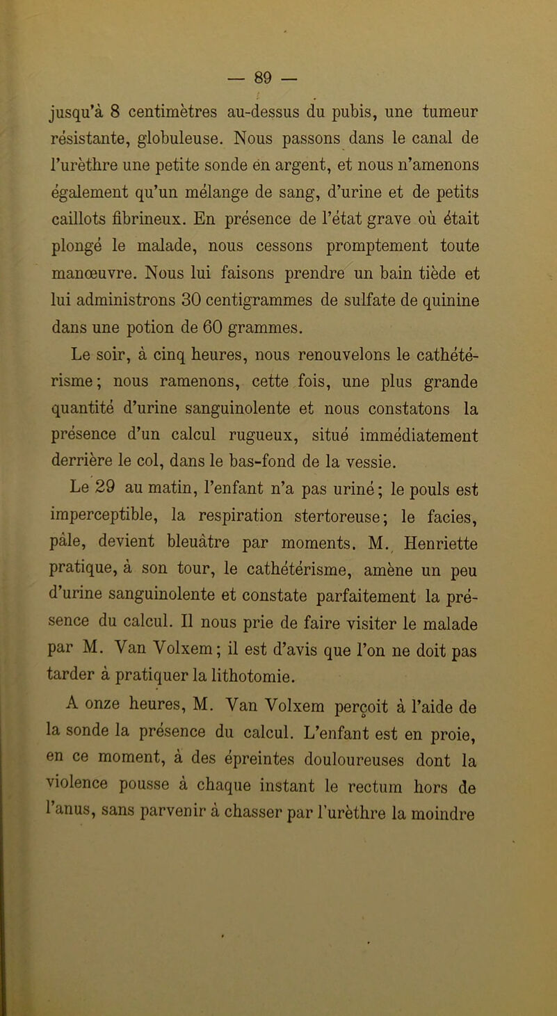 jusqu’à 8 centimètres au-dessus du pubis, une tumeur résistante, globuleuse. Nous passons dans le canal de l’urèthre une petite sonde ën argent, et nous n’amenons également qu’un mélange de sang, d’urine et de petits caillots fibrineux. En présence de l’état grave où était plongé le malade, nous cessons promptement toute manoeuvre. Nous lui faisons prendre un bain tiède et lui administrons 30 centigrammes de sulfate de quinine dans une potion de 60 grammes. Le soir, à cinq heures, nous renouvelons le cathété- risme; nous ramenons, cette fois, une plus grande quantité d’urine sanguinolente et nous constatons la présence d’un calcul rugueux, situé immédiatement derrière le col, dans le bas-fond de la vessie. Le 29 au matin, l’enfant n’a pas uriné; le pouls est imperceptible, la respiration stertoreuse; le faciès, pâle, devient bleuâtre par moments. M. Henriette pratique, à son tour, le cathétérisme, amène un peu d’urine sanguinolente et constate parfaitement la pré- sence du calcul. Il nous prie de faire visiter le malade par M. Van Volxem; il est d’avis que l’on ne doit pas tarder à pratiquer la lithotomie. A onze heures, M. Van Volxem perçoit à l’aide de la sonde la présence du calcul. L’enfant est en proie, en ce moment, à des épreintes douloureuses dont la violence pousse à chaque instant le rectum hors de l’anus, sans parvenir à chasser par l’urèthre la moindre