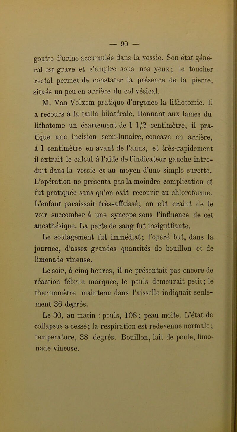 goutte d’urine accumulée dans la vessie. Son état géné- ral est grave et s’empire sous nos yeux ; le toucher rectal permet de constater la présence de la pierre, située un peu en arrière du col vésical. M. Van Volxem pratique d’urgence la lithotomie. Il a recours à la taille bilatérale. Donnant aux lames du lithotome un écartement de 1 1/2 centimètre, il pra- tique une incision semi-lunaire, concave en arrière, à 1 centimètre en avant de l’anus, et très-rapidement il extrait le calcul à l’aide de l’indicateur gauche intro- duit dans la vessie et au moyen d’une simple curette. L’opération ne présenta pas la moindre complication et fut pratiquée sans qu’on osât recourir au chloroforme. L’enfant paraissait très-affaissé ; on eût craint de le voir succomber à une syncope sous l’influence de cet anesthésique. La perte de sang fut insignifiante. Le soulagement fut immédiat; l’opéré but, dans la journée, d’assez grandes quantités de bouillon et de limonade vineuse. Le soir, à cinq heures, il ne présentait pas encore de réaction fébrile marquée, le pouls demeurait petit; le thermomètre maintenu dans l’aisselle indiquait seule- ment 36 degrés. Le 30, au matin : pouls, 108 ; peau moite. L’état de collapsus a cessé ; la respiration est redevenue normale ; température, 38 degrés. Bouillon, lait de poule, limo- nade vineuse.