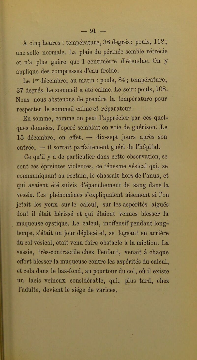 A cinq heures : température, 38 degrés; pouls, 112; une selle normale. La plaie du périnée semble rétrécie et n’a plus guère que 1 centimètre d’étendue. On y applique des compresses d’eau froide. Le 1er décembre, au matin : pouls, 84; température, 37 degrés. Le sommeil a été calme. Le soir : pouls, 108. Nous nous abstenons de prendre la température pour respecter le sommeil calme et réparateur. En somme, comme on peut l’apprécier par ces quel- ques données, l’opéré semblait en voie de guérison. Le 15 décembre, en effet, — dix-sept jours après son entrée, — il sortait parfaitement guéri de l’hôpital. Ce qu’il y a de particulier dans cette observation, ce sont ces épreintes violentes, ce ténesme vésical qui, se communiquant au rectum, le chassait hors de l’anus, et qui avaient été suivis d’épanchement de sang dans la vessie. Ces phénomènes s’expliquaient aisément si l’on jetait les yeux sur le calcul, sur les aspérités aiguës dont il était hérissé et qui étaient venues blesser la muqueuse cystique. Le calcul, inoffensif pendant long- temps, s’était un jour déplacé et, se logeant en arrière du col vésical, était venu faire obstacle à la miction. La vessie, très-contractile chez l’enfant, venait à chaque effort blesser la muqueuse contre les aspérités du calcul, et cela dans le bas-fond, au pourtour du col, où il existe un lacis veineux considérable, qui, plus tard, chez l’adulte, devient le siège de varices.