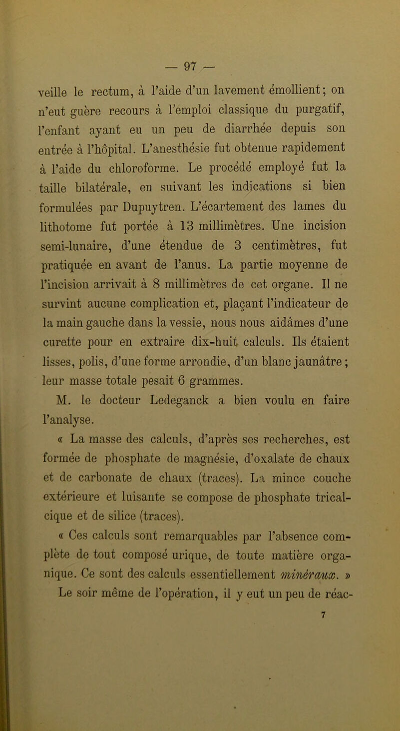 veille le rectum, à l’aide d’un lavement émollient; on n’eut guère recours à l’emploi classique du purgatif, l’enfant ayant eu un peu de diarrhée depuis son entrée à l’hôpital. L’anesthésie fut obtenue rapidement à l’aide du chloroforme. Le procédé employé fut la taille bilatérale, en suivant les indications si bien formulées par Dupuytren. L’écartement des lames du lithotome fut portée à 13 millimètres. Une incision semi-lunaire, d’une étendue de 3 centimètres, fut pratiquée en avant de l’anus. La partie moyenne de l’incision arrivait à 8 millimètres de cet organe. Il ne survint aucune complication et, plaçant l’indicateur de la main gauche dans la vessie, nous nous aidâmes d’une curette pour en extraire dix-huit calculs. Ils étaient lisses, polis, d’une forme arrondie, d’un blanc jaunâtre ; leur masse totale pesait 6 grammes. M. le docteur Ledeganck a bien voulu en faire l’analyse. « La masse des calculs, d’après ses recherches, est formée de phosphate de magnésie, d’oxalate de chaux et de carbonate de chaux (traces). La mince couche extérieure et luisante se compose de phosphate trical- cique et de silice (traces). « Ces calculs sont remarquables par l’absence com- plète de tout composé urique, de toute matière orga- nique. Ce sont des calculs essentiellement minéraux. » Le soir même de l’opération, il y eut un peu de réac-