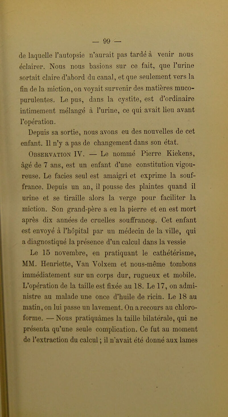 de laquelle l’autopsie n’aurait pas tardé à venir nous éclairer. Nous nous basions sur ce fait, que l’urine sortait claire d’abord du canal, et que seulement vers la fin de la miction, on voyait survenir des matières muco- purulentes. Le pus, dans la cystite, est d’ordinaire intimement mélangé à l’urine, ce qui avait lieu avant l’opération. Depuis sa sortie, nous avons eu des nouvelles de cet enfant. Il n’y a pas de changement dans son état. Observation IY. — Le nommé Pierre Kiekens, âgé de 7 ans, est un enfant d’une constitution vigou- reuse. Le faciès seul est amaigri et exprime la souf- france. Depuis un an, il pousse des plaintes quand il urine- et se tiraille alors la verge pour faciliter la miction. Son grand-père a eu la pierre et en est mort après dix années de cruelles souffrances. Cet enfant est envoyé à l’hôpital par un médecin de la ville, qui a diagnostiqué la présence d’un calcul dans la vessie Le 15 novembre, en pratiquant le cathétérisme, MM. Henriette, Yan Volxem et nous-même tombons immédiatement sur un corps dur, rugueux et mobile. L’opération de la taille est fixée au 18. Le 17, on admi- nistre au malade une once d’huile de ricin. Le 18 au matin, on lui passe un lavement. On a recours au chloro- forme. — Nous pratiquâmes la taille bilatérale, qui ne présenta qu’une seule complication. Ce fut au moment de l’extraction du calcul ; il n’avait été donné aux lames