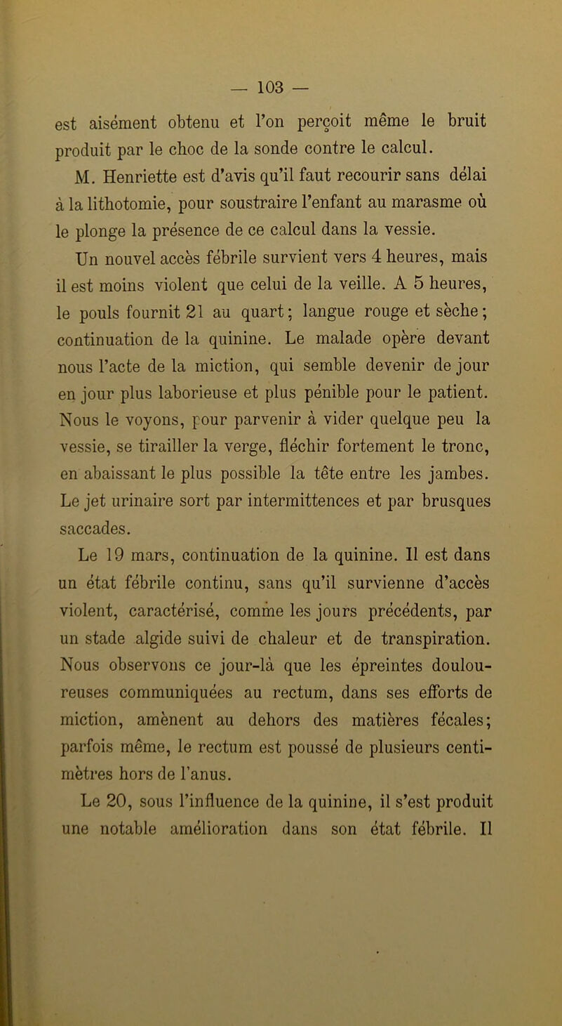 est aisément obtenu et l’on perçoit même le bruit produit par le choc de la sonde contre le calcul. M. Henriette est d’avis qu’il faut recourir sans délai à la lithotomie, pour soustraire l’enfant au marasme où le plonge la présence de ce calcul dans la vessie. Un nouvel accès fébrile survient vers 4 heures, mais il est moins violent que celui de la veille. A 5 heures, le pouls fournit 21 au quart; langue rouge et sèche; continuation de la quinine. Le malade opère devant nous l’acte delà miction, qui semble devenir de jour en jour plus laborieuse et plus pénible pour le patient. Nous le voyons, pour parvenir à vider quelque peu la vessie, se tirailler la verge, fléchir fortement le tronc, en abaissant le plus possible la tête entre les jambes. Le jet urinaire sort par intermittences et par brusques saccades. Le 19 mars, continuation de la quinine. II est dans un état fébrile continu, sans qu’il survienne d’accès violent, caractérisé, comme les jours précédents, par un stade algide suivi de chaleur et de transpiration. Nous observons ce jour-là que les épreintes doulou- reuses communiquées au rectum, dans ses efforts de miction, amènent au dehors des matières fécales; parfois même, le rectum est poussé de plusieurs centi- mètres hors de l’anus. Le 20, sous l’influence de la quinine, il s’est produit une notable amélioration dans son état fébrile. Il