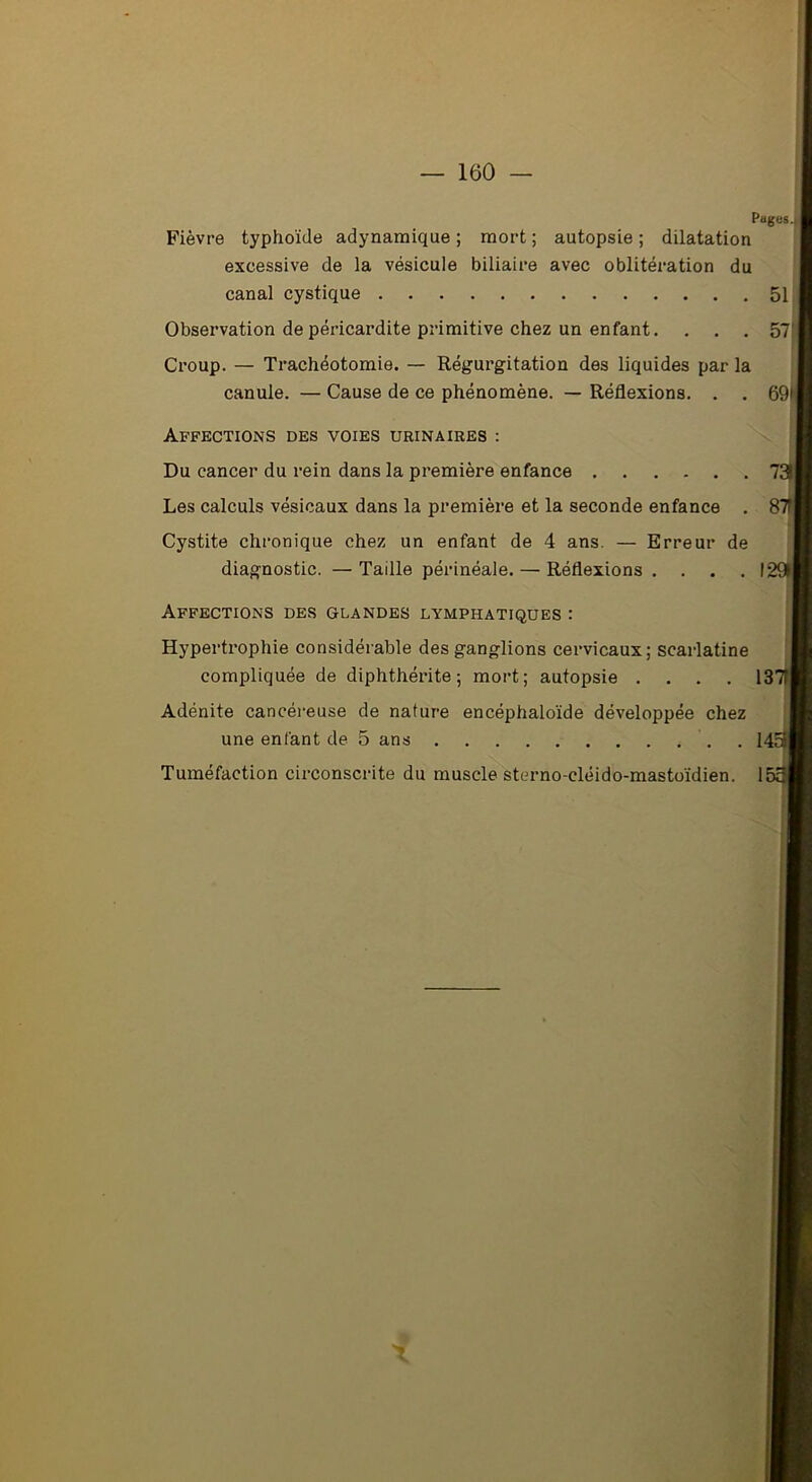 Pages, j Fièvre typhoïde adynamique ; mort ; autopsie ; dilatation excessive de la vésicule biliaire avec oblitération du canal cystique 51 Observation de péricardite primitive chez un enfant. ... 57 Croup. — Trachéotomie. — Régurgitation des liquides par la canule. — Cause de ce phénomène. — Réflexions. . . 69* Affections des voies urinaires : Du cancer du rein dans la première enfance T Les calculs vésicaux dans la première et la seconde enfance . 8 Cystite chronique chez un enfant de 4 ans. — Erreur de diagnostic. — Taille périnéale. — Réflexions .... I Affections des glandes lymphatiques : Hypertrophie considérable des ganglions cervicaux; scarlatine compliquée de diphthérite ; mort; autopsie .... 13 Adénite cancéreuse de nature encéphaloïde développée chez une enfant de 5 ans . 14r Tuméfaction circonscrite du muscle sterno-cléido-mastoïdien. 1