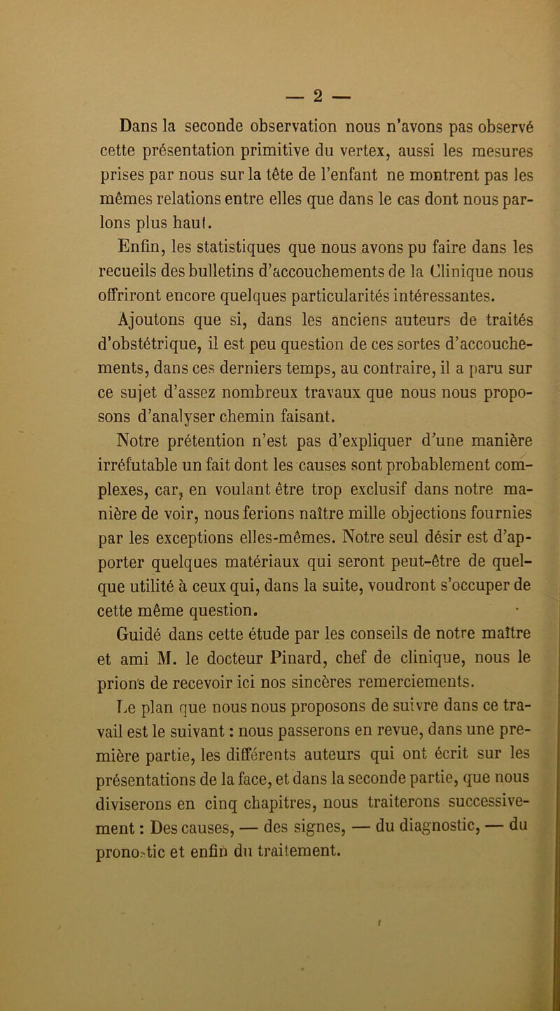 Dans la seconde observation nous n’avons pas observé cette présentation primitive du vertex, aussi les mesures prises par nous sur la tête de l’enfant ne montrent pas les mêmes relations entre elles que dans le cas dont nous par- lons plus haut. Enfin, les statistiques que nous avons pu faire dans les recueils des bulletins d’accouchements de la Clinique nous offriront encore quelques particularités intéressantes. Ajoutons que si, dans les anciens auteurs de traités d’obstétrique, il est peu question de ces sortes d’accouche- ments, dans ces derniers temps, au contraire, il a paru sur ce sujet d’assez nombreux travaux que nous nous propo- sons d’analyser chemin faisant. Notre prétention n’est pas d’expliquer d’une manière irréfutable un fait dont les causes sont probablement com- plexes, car, en voulant être trop exclusif dans notre ma- nière de voir, nous ferions naître mille objections fournies par les exceptions elles-mêmes. Notre seul désir est d’ap- porter quelques matériaux qui seront peut-être de quel- que utilité à ceux qui, dans la suite, voudront s’occuper de cette même question. Guidé dans cette étude par les conseils de notre maître et ami M. le docteur Pinard, chef de clinique, nous le prions de recevoir ici nos sincères remerciements. Le plan que nous nous proposons de suivre dans ce tra- vail est le suivant : nous passerons en revue, dans une pre- mière partie, les différents auteurs qui ont écrit sur les présentations de la face, et dans la seconde partie, que nous diviserons en cinq chapitres, nous traiterons successive- ment : Des causes, — des signes, — du diagnostic, — du pronostic et enfin du traitement. r