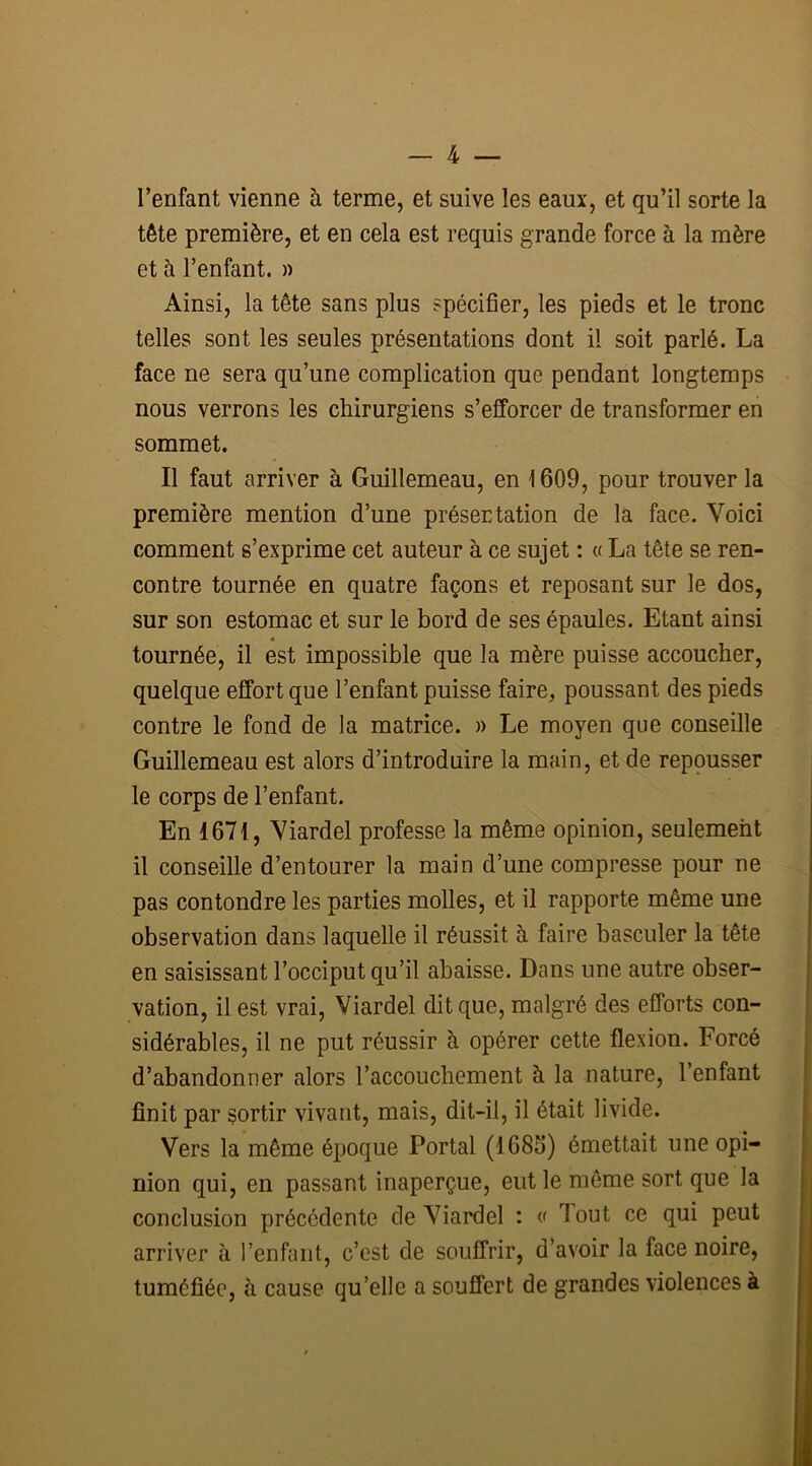 l’enfant vienne à terme, et suive les eaux, et qu’il sorte la tête première, et en cela est requis grande force à la mère et à l’enfant. » Ainsi, la tête sans plus spécifier, les pieds et le tronc telles sont les seules présentations dont il soit parlé. La face ne sera qu’une complication que pendant longtemps nous verrons les chirurgiens s’efforcer de transformer en sommet. Il faut arriver à Guillemeau, en 1609, pour trouver la première mention d’une présentation de la face. Voici comment s’exprime cet auteur à ce sujet : « La tête se ren- contre tournée en quatre façons et reposant sur le dos, sur son estomac et sur le bord de ses épaules. Etant ainsi tournée, il est impossible que la mère puisse accoucher, quelque effort que l’enfant puisse faire, poussant des pieds contre le fond de la matrice. » Le moyen que conseille Guillemeau est alors d’introduire la main, et de repousser le corps de l’enfant. En 1671, Viardel professe la même opinion, seulement il conseille d’entourer la main d’une compresse pour ne pas contondre les parties molles, et il rapporte même une observation dans laquelle il réussit à faire basculer la tête en saisissant l’occiput qu’il abaisse. Dans une autre obser- vation, il est vrai, Viardel dit que, malgré des efforts con- sidérables, il ne put réussir à opérer cette flexion. Forcé d’abandonner alors l’accouchement à la nature, l’enfant finit par sortir vivant, mais, dit-il, il était livide. Vers la même époque Portai (1686) émettait une opi- nion qui, en passant inaperçue, eut le même sort que la conclusion précédente de Viardel : « Tout ce qui peut arriver à l’enfant, c’est de souffrir, d’avoir la face noire, tuméfiée, à cause qu’elle a souffert de grandes violences à I