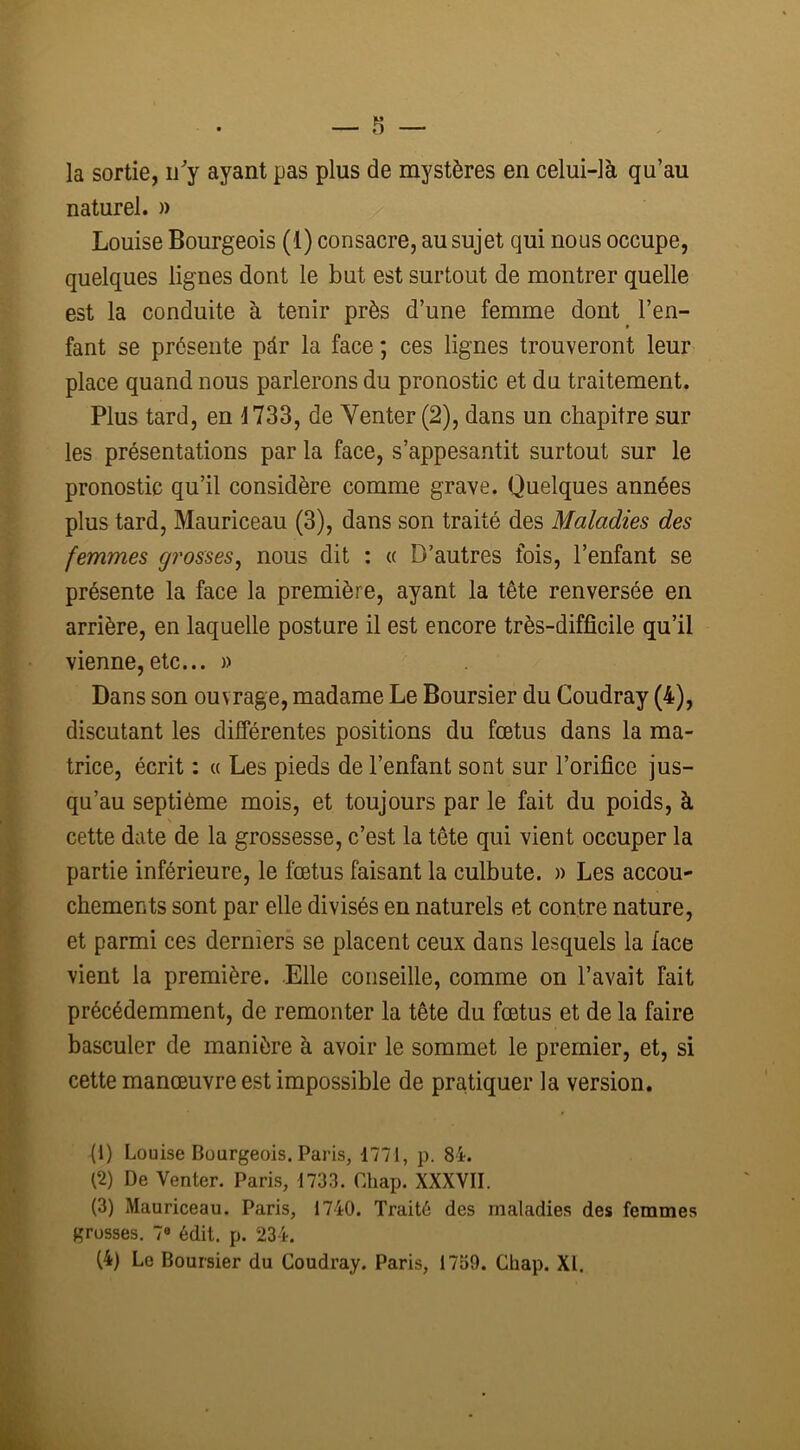 la sortie, n'y ayant pas plus de mystères en celui-là qu’au naturel. » Louise Bourgeois (1) consacre, au sujet qui nous occupe, quelques lignes dont le but est surtout de montrer quelle est la conduite à tenir près d’une femme dont l’en- fant se présente pàr la face ; ces lignes trouveront leur place quand nous parlerons du pronostic et du traitement. Plus tard, en 1733, de Venter (2), dans un chapitre sur les présentations par la face, s’appesantit surtout sur le pronostic qu’il considère comme grave. Quelques années plus tard, Mauriceau (3), dans son traité des Maladies des femmes grosses, nous dit : « D’autres fois, l’enfant se présente la face la première, ayant la tête renversée en arrière, en laquelle posture il est encore très-difficile qu’il vienne, etc... » Dans son ouvrage, madame Le Boursier du Coudray (4), discutant les différentes positions du fœtus dans la ma- trice, écrit : « Les pieds de l’enfant sont sur l’orifice jus- qu’au septième mois, et toujours par le fait du poids, à cette date de la grossesse, c’est la tête qui vient occuper la partie inférieure, le fœtus faisant la culbute. » Les accou- chements sont par elle divisés en naturels et contre nature, et parmi ces derniers se placent ceux dans lesquels la face vient la première. Elle conseille, comme on l’avait fait précédemment, de remonter la tête du fœtus et de la faire basculer de manière à avoir le sommet le premier, et, si cette manœuvre est impossible de pratiquer la version. (1) Louise Bourgeois. Paris, 1771, p. 84. (2) De Venter. Paris, 1733. Chap. XXXVII. (3) Mauriceau. Paris, 1740. Traité des maladies des femmes grosses. 7° édit. p. 234. (4) Le Boursier du Coudray. Paris, 1759. Chap. XI.