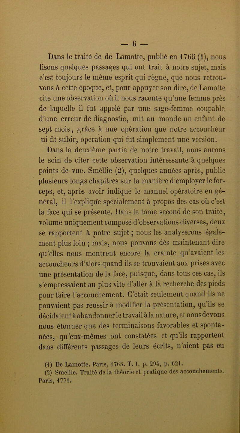 Dans le traité de de Lamotte, publié en 1765 (1), nous lisons quelques passages qui ont trait à notre sujet, mais c’est toujours le même esprit qui règne, que nous retrou- vons à cette époque, et, pour appuyer son dire, de Lamotte cite une observation où il nous raconte qu’une femme près de laquelle il fut appelé par une sage-femme coupable d’une erreur de diagnostic, mit au monde un enfant de sept mois, grâce à une opération que notre accoucheur ui fit subir, opération qui fut simplement une version. Dans la deuxième partie de notre travail, nous aurons le soin de citer cette observation intéressante à quelques points de vue. Sméllie (2), quelques années après, publie plusieurs longs chapitres sur la manière d’employer le for- ceps, et, après avoir indiqué le manuel opératoire en gé- néral, il l’explique spécialement à propos des cas où c’est la face qui se présente. Dans le tome second de son traité, volume uniquement composé d’observations diverses, deux se rapportent à notre sujet ; nous les analyserons égale- ment plus loin ; mais, nous pouvons dès maintenant dire qu’elles nous montrent encore la crainte qu’avaient les accoucheurs d’alors quand ils se trouvaient aux prises avec une présentation de la face, puisque, dans tous ces cas, ils s’empressaient au plus vite d’aller à la recherche des pieds pour faire l’accouchement. C’était seulement quand ils ne pouvaient pas réussir à modifier la présentation, qu’ils se décidaient à abandonner le travail àla nature, et nous devons nous étonner que des terminaisons favorables et sponta- nées, qu'eux-mêmes ont constatées et qu’ils rapportent dans différents passages de leurs écrits, n’aient pas eu (1) De Lamotte. Paris, 1765. T. I, p. 294, p. 62t. (2) Smellie. Traité de la théorie et pratique des accouchements. Paris, 177t.
