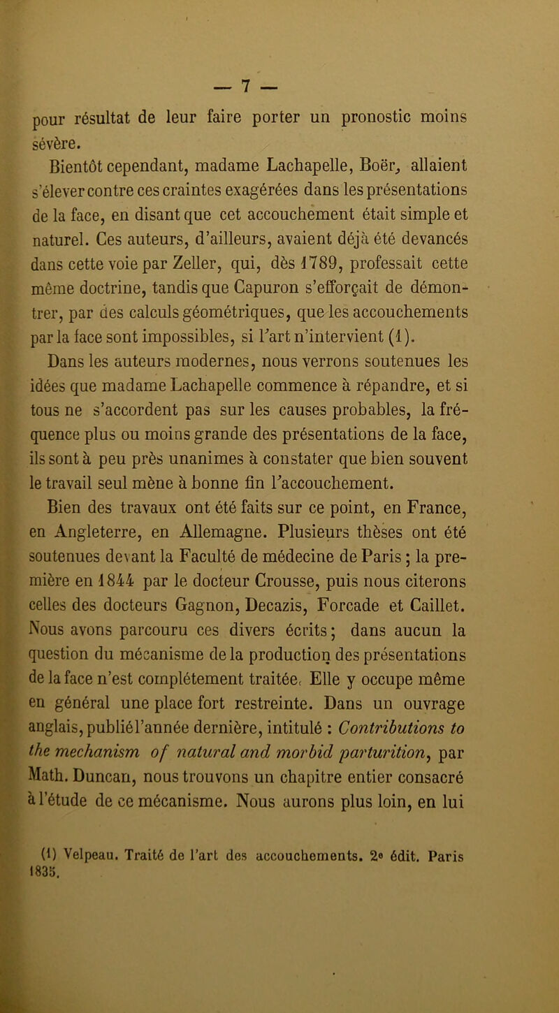 pour résultat de leur faire porter un pronostic moins sévère. Bientôt cependant, madame Lachapelle, Boër, allaient s'élever contre ces craintes exagérées dans les présentations de la face, en disant que cet accouchement était simple et naturel. Ces auteurs, d’ailleurs, avaient déjà été devancés dans cette voie par Zeller, qui, dès 1 789, professait cette même doctrine, tandis que Capuron s’efforçait de démon- trer, par des calculs géométriques, que les accouchements par la face sont impossibles, si Fart n’intervient (1 ). Dans les auteurs modernes, nous verrons soutenues les idées que madame Lachapelle commence à répandre, et si tous ne s’accordent pas sur les causes probables, la fré- quence plus ou moins grande des présentations de la face, ils sont à peu près unanimes à constater que bien souvent le travail seul mène à bonne fin raccouchement. Bien des travaux ont été faits sur ce point, en France, en Angleterre, en Allemagne. Plusieurs thèses ont été soutenues devant la Faculté de médecine de Paris ; la pre- mière en 1844 par le docteur Crousse, puis nous citerons celles des docteurs Gagnon, Decazis, Forcade et Caillet. Nous avons parcouru ces divers écrits ; dans aucun la question du mécanisme de la production des présentations de la face n’est complètement traitée( Elle y occupe même en général une place fort restreinte. Dans un ouvrage anglais, publiél’année dernière, intitulé : Contributions to the mechanism of natural and morbid parturition, par Math. Duncan, nous trouvons un chapitre entier consacré à l’étude de ce mécanisme. Nous aurons plus loin, en lui (1) Velpeau. Traité de l’art des accouchements. 2e édit. Paris 1835.
