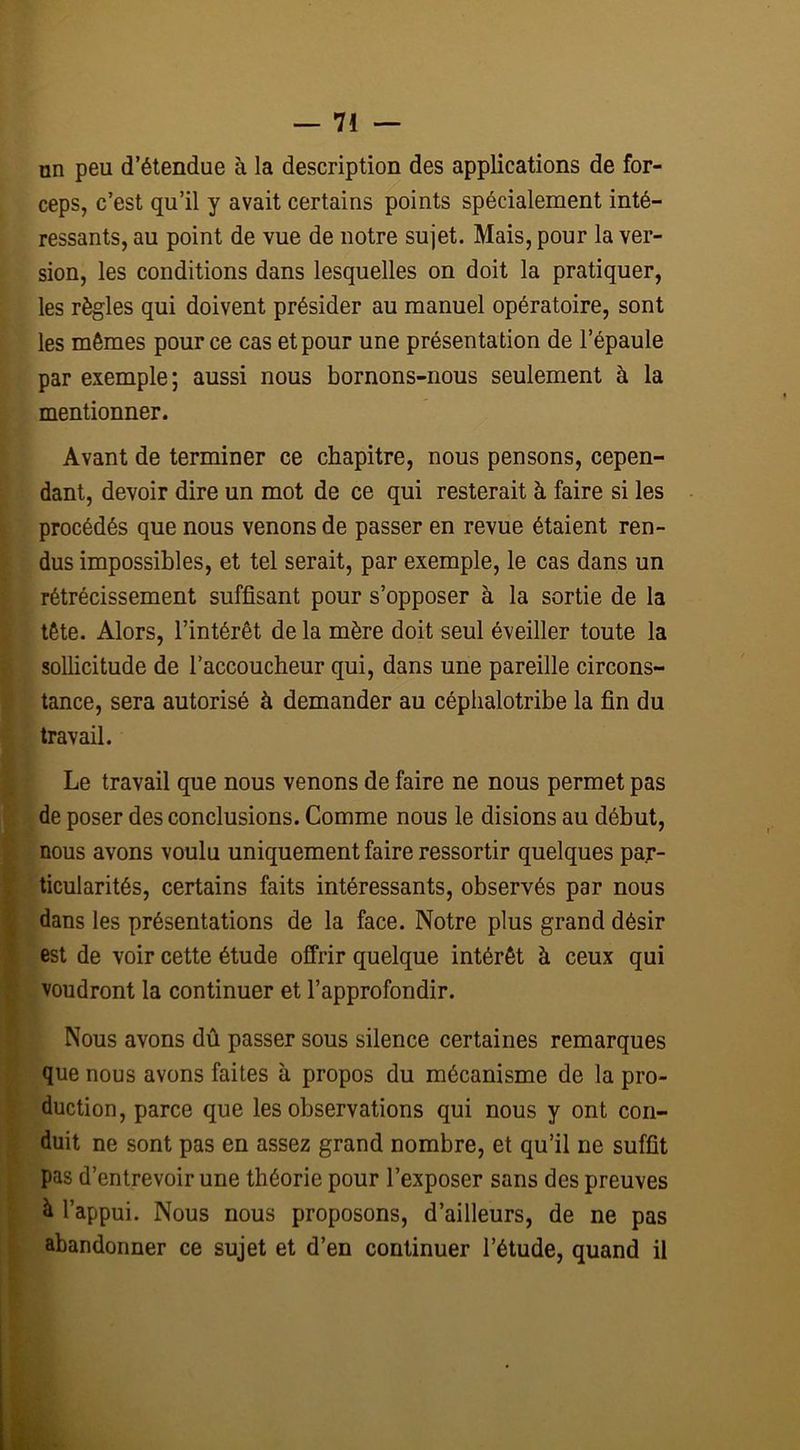 un peu d’étendue à la description des applications de for- ceps, c’est qu’il y avait certains points spécialement inté- ressants, au point de vue de notre sujet. Mais, pour la ver- sion, les conditions dans lesquelles on doit la pratiquer, les règles qui doivent présider au manuel opératoire, sont les mêmes pour ce cas et pour une présentation de l’épaule par exemple; aussi nous bornons-nous seulement à la mentionner. Avant de terminer ce chapitre, nous pensons, cepen- dant, devoir dire un mot de ce qui resterait à faire si les procédés que nous venons de passer en revue étaient ren- dus impossibles, et tel serait, par exemple, le cas dans un rétrécissement suffisant pour s’opposer à la sortie de la tête. Alors, l’intérêt de la mère doit seul éveiller toute la sollicitude de l’accoucheur qui, dans une pareille circons- tance, sera autorisé à demander au céphalotribe la fin du travail. Le travail que nous venons de faire ne nous permet pas de poser des conclusions. Comme nous le disions au début, nous avons voulu uniquement faire ressortir quelques par- ticularités, certains faits intéressants, observés par nous dans les présentations de la face. Notre plus grand désir est de voir cette étude offrir quelque intérêt à ceux qui voudront la continuer et l’approfondir. Nous avons dû passer sous silence certaines remarques que nous avons faites à propos du mécanisme de la pro- duction, parce que les observations qui nous y ont cou- duit ne sont pas en assez grand nombre, et qu’il ne suffit pas d’entrevoir une théorie pour l’exposer sans des preuves à l’appui. Nous nous proposons, d’ailleurs, de ne pas abandonner ce sujet et d’en continuer l’étude, quand il