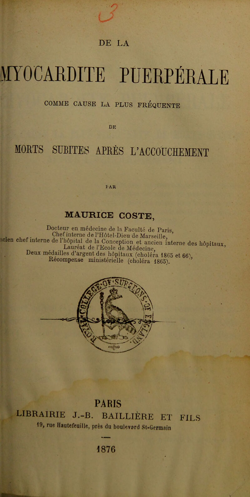 MYOCARDITE PUERPÉRALE COMME CAUSE LA PLUS FREQUENTE DE MORTS SUBITES APRÈS L’ACCOUCHEMENT PAR MAURICE COSTE, Docteur en médecine de la Faculté de Paris , , Chef interne de l’Hôtel-Dieu de Marseille, ’ æien chef interne de l’hôpital de la Conception et ancien interne des hôpitaux . Lauréat de 1 Ecole de Médecine, Deux médaillés d’argent des hôpitaux (choléra 1865 et 66^ Recompense ministérielle (choléra 1865). * PARIS LIBRAIRIE J.-b. BAILLIÈRE ET FILS 19, rue Hautefeuille, près du boulevard St-Gerraain 1876