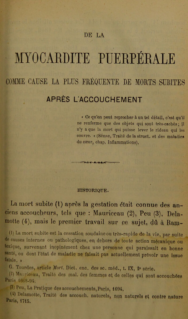 MYOCARDITE PUERPÉRALE COMME CAUSE LA PLUS FRÉQUENTE DE MORTS SUBITES APRÈS L’ACCOUCHEMENT « Ce qu’on peut reprocher à un tel détail, c’est qu’il ne renferme que des objets qui sont très-cachés; il n’y a que la mort qui puisse lever le rideau qui les couvre. » (Sénac, Traité delastruct. et des maladies du cœur, chap. Inflammations). HISTORIQUE. La mort subite (1) après la gestation était connue des an- ciens accoucheurs, tels que : Mauriceau (2), Peu (3), Dela- motte (4), mais le premier travail sur ce sujet, dû à Ram- (1) La mort subite est la cessation soudaine ou très-rapide de la vie, par suite de causes internes ou pathologiques, en dehors de toute action mécanique ou toxique, survenant inopinément chez une personne qui paraissait en bonne santé, ou dont l’état de maladie ne faisait pas actuellement prévoir une issue fatale. » G. Tourdes, article Mort. Dict. enc. des sc. méd., t. IX, 2* série. (2) Mauriceau, Traité des mal. des femmes et de celles qui sont accouchées Paris 1668-94. a (3) Peu, La Pratique des accouchements, Paris, 1694. (4) Delamotte, Traité des accouch. naturels, non naturels et contre nature Paris, 1715.